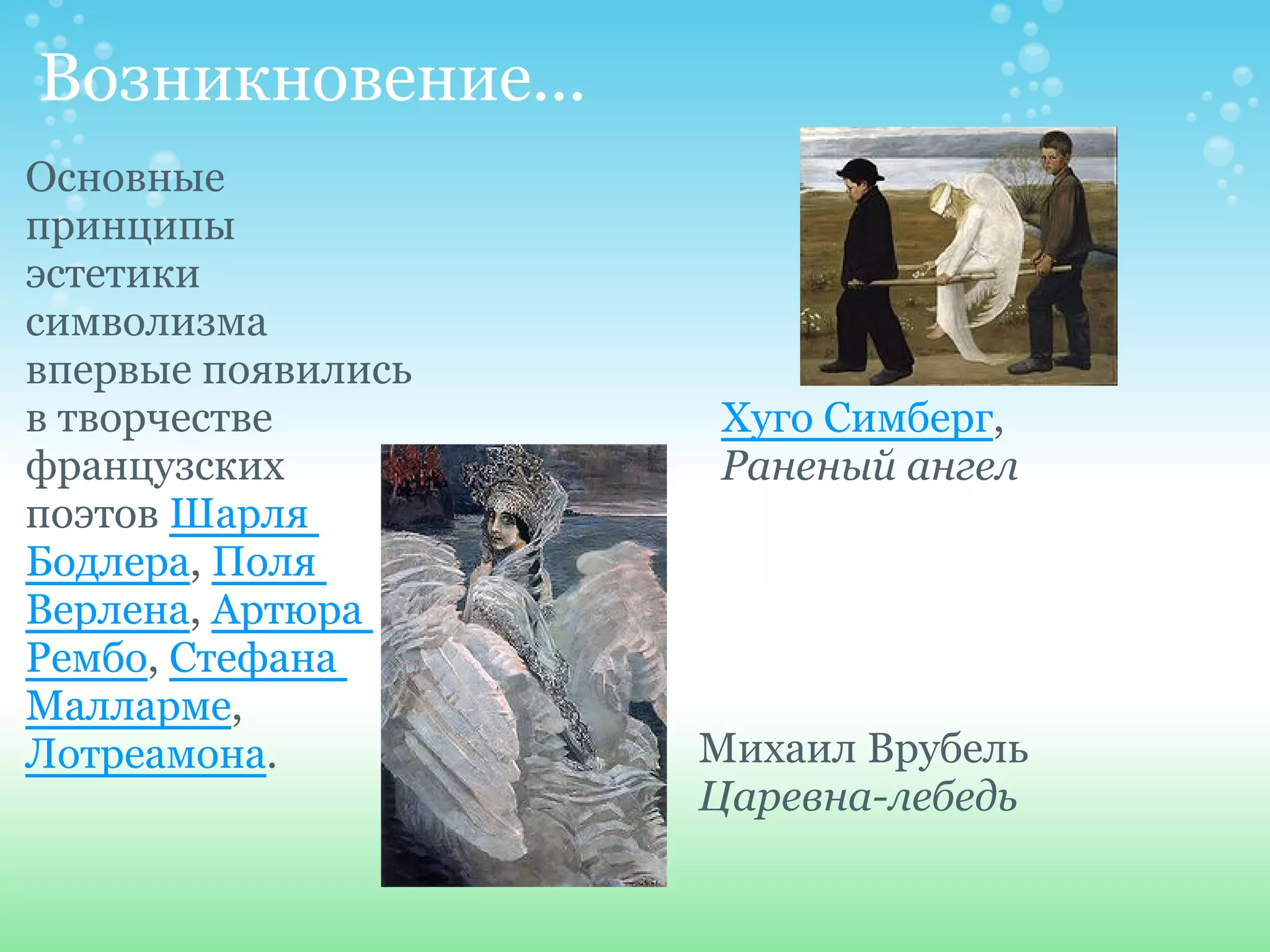 Возникновение...
Основные
принципы
эстетики
символизма
впервые появились
в творчестве        Хуго Симберг,
французских         Раненый ангел
поэтов Шарля
Бодлера, Поля
Верлена, Артюра
Рембо, Стефана
Малларме,
Лотреамона.         Михаил Врубель
                    Царевна-лебедь
 