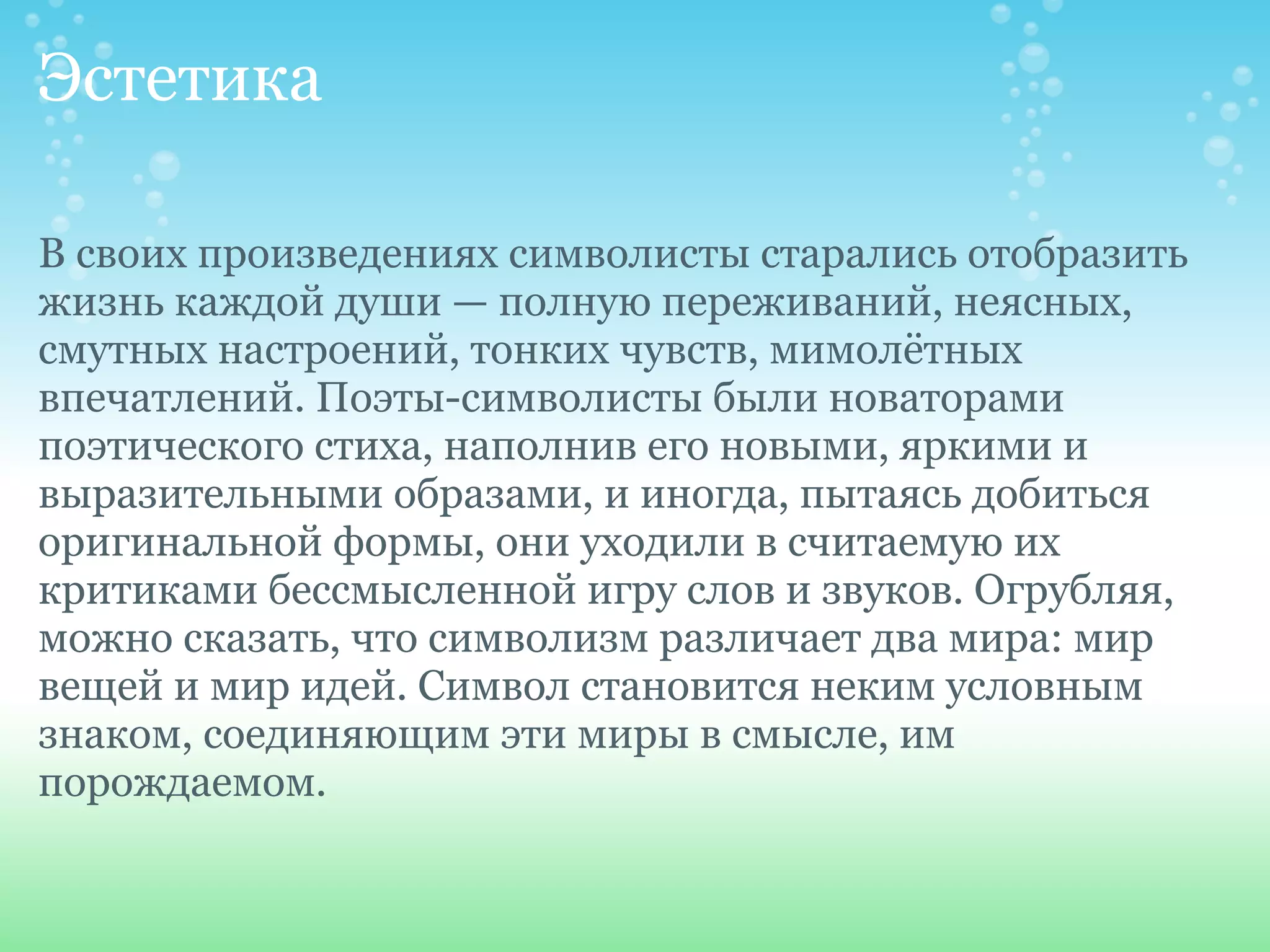 Эстетика

В своих произведениях символисты старались отобразить
жизнь каждой души — полную переживаний, неясных,
смутных настроений, тонких чувств, мимолётных
впечатлений. Поэты-символисты были новаторами
поэтического стиха, наполнив его новыми, яркими и
выразительными образами, и иногда, пытаясь добиться
оригинальной формы, они уходили в считаемую их
критиками бессмысленной игру слов и звуков. Огрубляя,
можно сказать, что символизм различает два мира: мир
вещей и мир идей. Символ становится неким условным
знаком, соединяющим эти миры в смысле, им
порождаемом.
 