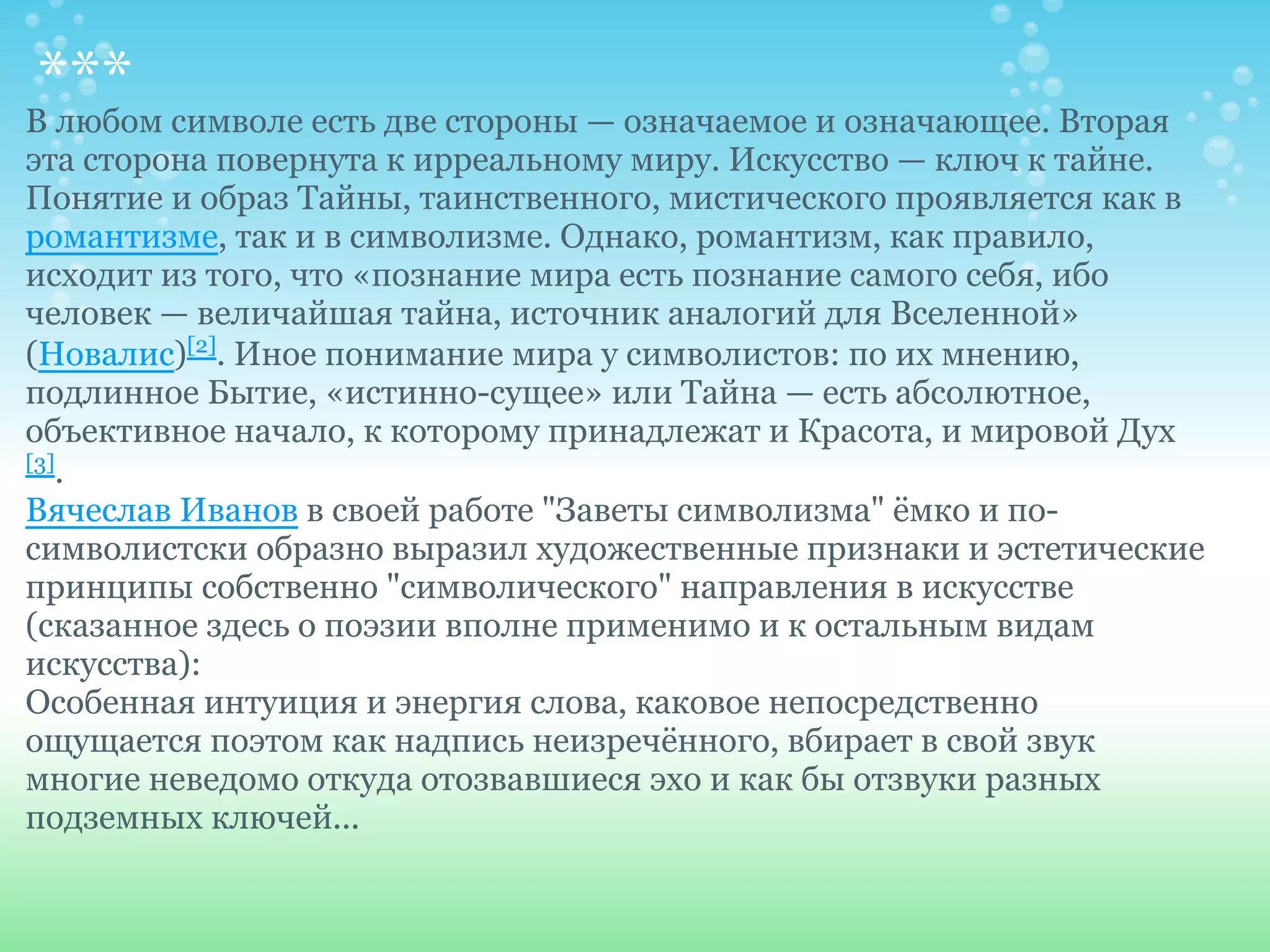 *** символе есть две стороны — означаемое и означающее. Вторая
В любом
эта сторона повернута к ирреальному миру. Искусство — ключ к тайне.
Понятие и образ Тайны, таинственного, мистического проявляется как в
романтизме, так и в символизме. Однако, романтизм, как правило,
исходит из того, что «познание мира есть познание самого себя, ибо
человек — величайшая тайна, источник аналогий для Вселенной»
(Новалис)[2]. Иное понимание мира у символистов: по их мнению,
подлинное Бытие, «истинно-сущее» или Тайна — есть абсолютное,
объективное начало, к которому принадлежат и Красота, и мировой Дух
[3]
    .
Вячеслав Иванов в своей работе "Заветы символизма" ёмко и по-
символистски образно выразил художественные признаки и эстетические
принципы собственно "символического" направления в искусстве
(сказанное здесь о поэзии вполне применимо и к остальным видам
искусства):
Особенная интуиция и энергия слова, каковое непосредственно
ощущается поэтом как надпись неизречённого, вбирает в свой звук
многие неведомо откуда отозвавшиеся эхо и как бы отзвуки разных
подземных ключей...
 