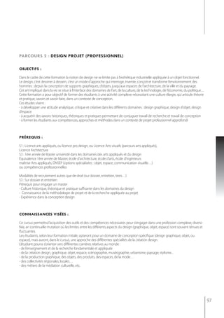 parcours 2 : design projet (professionnel)

objectifs :

Dans le cadre de cette formation la notion de design ne se limite pas à l'esthétique industrielle appliquée à un objet fonctionnel.
Le design, c’est dessiner à dessein, c’est un mode d’approche qui interroge, invente, conçoit et transforme l’environnement des
hommes : depuis la conception de supports graphiques, d’objets, jusqu'aux espaces de l'architecture, de la ville et du paysage.
Cet art impliqué dans la vie se situe à l’interface des domaines de l’art, de la culture, de la technologie, de l’économie, du politique…
Cette formation a pour objectif de former des étudiants à une activité complexe nécessitant une culture élargie, qui articule théorie
et pratique, savoirs et savoir-faire, dans un contexte de conception.
Ces études visent :
- à développer une attitude analytique, critique et créative dans les différents domaines : design graphique, design d’objet, design
d’espace.
- à acquérir des savoirs historiques, théoriques et pratiques permettant de conjuguer travail de recherche et travail de conception
- à former les étudiants aux compétences, approches et méthodes dans un contexte de projet professionnel approfondi



préreQuis :

S1 : Licence arts appliqués, ou licence pro design, ou Licence Arts visuels (parcours arts appliqués),
Licence Architecture
S3 : 1ère année de Master université dans les domaines des arts appliqués et du design
Équivalence 1ère année de Master, école d’architecture, école d’arts, école d’ingénieurs
maîtrise Arts appliqués, DNSEP (options spécialisées : objet, espace, communication visuelle…)
ou compétences professionnelles

Modalités de recrutement autres que de droit (sur dossier, entretien, tests…)
S3 : Sur dossier et entretien
Prérequis pour engager un master
- Culture historique, théorique et pratique suffisante dans les domaines du design
- Connaissance de la méthodologie de projet et de la recherche appliquée au projet
- expérience dans la conception design



connaissances visées :

Ce cursus permettra l’acquisition des outils et des compétences nécessaires pour s’engager dans une profession complexe, diversi-
fiée, en continuelle mutation où les limites entre les différents aspects du design (graphique, objet, espace) sont souvent ténues et
fluctuantes.
Les étudiants, selon leur formation initiale, opteront pour un domaine de conception spécifique (design graphique, objet, ou
espace), mais auront, dans le cursus, une approche des différentes spécialités de la création design.
L’étudiant pourra s’orienter vers différentes carrières relatives au monde :
- de l’enseignement et de la recherche fondamentale et appliquée
- de la création design, graphique, objet, espace, scénographie, muséographie, urbanisme, paysage, stylisme...
- de la production graphique, des objets, des produits, des espaces, de la mode…
- des collectivités régionales, locales…
- des métiers de la médiation culturelle, etc.




                                                                                                                                            97
 