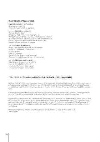 insertion professionnelle :
     enseignement et recherche :
     - enseignement supérieur
     - Recherche fondamentale ou appliquée
     sec teur design Produit :
     - bureaux d'études design
     - entreprises intégrant un service design produit
     - Concepteur et Coordinateur de projet, à l'interface entre la direction,
       le service commercial, le bureau d'ingénieur et le service technique.
     - Travail d'organisation et de rationalisation de la production.
     - Identification des problèmes techniques
     seC teUr Design D'espACe :
     - Bureaux d'architecture, de paysage, de scénographie
     - Atelier de scénographie, de maquettes,
     - Bureau d'études
     - Agence d'urbanisme
     - Conseil général, départemental, communes
     - Entreprises immobilières, du bâtiment, de construction
     sec teur design graPhique :
     - Agence de communication et de publicité
     - Agence de production multimédia
     - service communication des entreprises
     - service communication des institutions




     parcours 3 : couleur architecture espace (professionnel)

     Le Master Couleur/architecture-espace a pour vocation de former des spécialistes capables de traiter l’ensemble des questions que
     pose la couleur dans ses rapports esthétiques, technologiques, sociologiques et économiques avec la construction, qu’il s’agisse
     de création architecturale contemporaine, de rénovation du patrimoine traditionnel et historique ou de planification des paysages
     bâtis.

     Ces compétences sont recherchées dans une multitude de domaines, la création architecturale, l’urbanisme, l’aménagement des
     paysages, la gestion du patrimoine bâti, la décoration, la production et la distribution des revêtements décoratifs.

     La diversité des enseignements, leur interdisciplinarité autour du thème de la couleur, sont l’esprit même du master. Si son socle est
     bien constitué de compétences et de connaissances artistiques, l’histoire, la communication, le marketing, les questions juridiques
     et politiques, la chimie, la colorimétrie, la technologie s’unissent au travers des enseignements pour contribuer à l’édification de
     personnalités professionnelles qui trouveront leur voie dans l’un ou l’autre secteur du domaine tout en connaissant ses diverses
     ramifications.

     D'autres renseignements et toute l'actualité de ce master sont disponibles sur le site de l'Association ACAE:
     http://acae.fr/




98
 