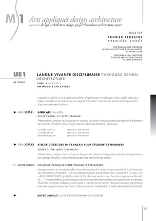s
m 1 Arts appliqués design architecture
            parcours design architecture design projet & couleur architecture espace

                                                                                                   master
                                                                                         premier semestre
                                                                                         première année

                                                                                            responsable des parcours
                                                                                   design architecture & design-projet
                                                                                                        m. pierre litzler
                                                                                              responsable du parcours
                                                                                            couleur architecture espace
                                                                                                     m. denis steinmetz




  ue1            langue vivante disciplinaire parcours design
                 architecture
  ar10gu1         c o e f. 1 — e c t s 3
                  u n m o d u l e ( au c h o i x )



                  L’objectif de cette UE est d’acquérir une bonne compréhension de la langue écrite et parlée et du voca-
                  bulaire spécialisé, et de développer une capacité à s’exprimer correctement dans les échanges avec les
                  chercheurs étrangers Au choix:


  ► ar10gm31      anglais (18 h td)
                  PhiliP clarke (1h30 td/semaine)
                  Présentation, analyse et discussion en anglais du travail artistique des participants. Exploration
                  des aspects clés de la culture anglo-saxonne dans les domaines du design.

                  contrôle continu :           précisions à la rentrée
                  contrôle global :            précisions à la rentrée
                  deuxième session :           précisions à la rentrée


  ► ar10gm32      atelier d’écriture en français pour étudiants étrangers
                  didier guth (1h30 td/semaine)

                  Présentation, analyse et discussion en français du travail artistique des participants. Exploration
                  des aspects clés de la culture française dans les domaines du design.

   autre choix cours de français pour étudiants étrangers
                  renseignements et inscription dès la rentrée auprès de l' Institut International d'Étude française
                  (IIEF): bâtiment Le Pangloss - 22, rue Descartes (accès rue de Rome) Tel +33(0)3 88 41 59 50 // Fax
                  +33(0)3 88 41 59 60 http://iief.unistra.fr/. Voir les trois options au choix du programme PALAME-
                  DE. : 1. entraînement aux techniques d’écriture universitaires (nécessaires pour faire les devoirs,
                  réussir les contrôles, rédiger un mémoire) 2. perfectionnement en langue française générale (à
                  partir de supports oraux ou écrits, et de ressources multimédia). 3. aide individualisée (tutorat).


  ►               autre langue (voir département concerné)



                                                                                                                            99
 