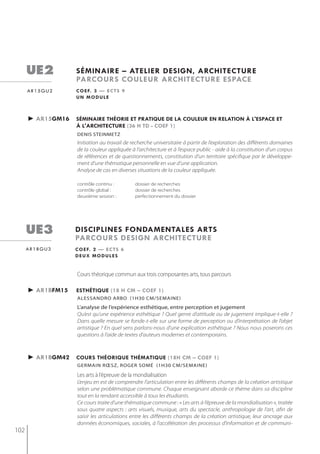 ue2          séminaire – atelier design, architecture
                   parcours couleur architecture espace
      ar15gu2      c o e f. 3 — e c t s 9
                   un module



      ► ar15gm16   séminaire théorie et pratiQue de la couleur en relation à l'espace et
                   à l'architecture (36 h td - coef 1)
                   denis steinmetz
                   Initiation au travail de recherche universitaire à partir de l’exploration des différents domaines
                   de la couleur appliquée à l’architecture et à l’espace public - aide à la constitution d’un corpus
                   de références et de questionnements, constitution d’un territoire spécifique par le développe-
                   ment d’une thématique personnelle en vue d’une application.
                   Analyse de cas en diverses situations de la couleur appliquée.

                   contrôle continu :        dossier de recherches
                   contrôle global :         dossier de recherches
                   deuxième session :        perfectionnement du dossier




      ue3          disciplines fondamentales arts
                   parcours design architecture
      ar1bgu3      c o e f. 2 — e c t s 6
                   deux modules


                   Cours théorique commun aux trois composantes arts, tous parcours

      ► ar1bfm15   esthétiQue (18 h cm – coef 1)
                   alessandro arbo (1h30 cm/semaine)
                   L’analyse de l’expérience esthétique, entre perception et jugement
                   Qu’est qu’une expérience esthétique ? Quel genre d’attitude ou de jugement implique-t-elle ?
                   Dans quelle mesure se fonde-t-elle sur une forme de perception ou d’interprétation de l’objet
                   artistique ? En quel sens parlons-nous d’une explication esthétique ? Nous nous poserons ces
                   questions à l’aide de textes d’auteurs modernes et contemporains.



      ► ar1bgm42   cours théoriQue thématiQue (18h cm – coef 1)
                   germAin rœsz, roger somé (1h30 Cm/semAine)

                   les arts à l’épreuve de la mondialisation
                   L’enjeu en est de comprendre l’articulation entre les différents champs de la création artistique
                   selon une problématique commune. Chaque enseignant aborde ce thème dans sa discipline
                   tout en la rendant accessible à tous les étudiants.
                   Ce cours traite d’une thématique commune : « Les arts à l’épreuve de la mondialisation », traitée
                   sous quatre aspects : arts visuels, musique, arts du spectacle, anthropologie de l’art, afin de
                   saisir les articulations entre les différents champs de la création artistique, leur ancrage aux
                   données économiques, sociales, à l’accélération des processus d’information et de communi-
102
 