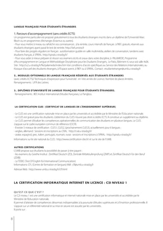 langue française pour étudiants étrangers

    1. Parcours d’accompagnement (sans crédits ects)
    Un programme particulier est proposé gratuitement à tous les étudiants étrangers inscrits dans un diplôme de l'Université Marc
    Bloch ou en programmes d’échanges (Erasmus ou autres).
    - Pour vous mettre à niveau ou rafraîchir vos connaissances : à la rentrée, cours intensifs de français à l’IIEF, gratuits, réservés aux
    étudiants étrangers ayant passé le test de rentrée. http://iief.unistra.fr
    - Pour faire des progrès réguliers en français : autoformation guidée en salle multimédia, ateliers de conversation, tandems avec
    étudiants français, à SPIRAL. http://spiral.u-strasbg.fr/
    - Pour vous aider à mieux préparer et réussir vos examens écrits et oraux dans votre discipline, à PALAMEDE, Programme
    d’Accompagnement en Langue et Méthodologie Disciplinaire pour les Etudiants Etrangers, Le Patio, Bâtiment 4, sous-sol, salle 4s06.
    Site : http://u2.u-strasbg.fr/fle/palamede/index.htm Voir conditions d’accès spécifiques au Service des Relations Internationales, au
    Kiosque d’accueil des étudiants étrangers, à l’Espace avenir, à l’IIEF ou à SPIRAL. Contact : etudiantetranger@umb.u-strasbg.fr

    2.. modules optionnels de langue française réservés aux étudiants étrangers
    (avec crédits ECTS)/ Techniques d'expression pour l'université : en 1ère année de Licence. Nombre de places limitées.
    Renseignements : UFR des Lettres.

    3.. diplômes d'université de langue française pour étudiants étrangers.
    Renseignements : IIEF, Institut international d'études françaises, Le Pangloss.



    la certification cles (certificat de langues de l'enseignement supérieur)

    - Le CLES est une certification nationale mise en place par les universités et accréditée par le Ministère de l’Education nationale.
    - Le CLES est gratuit pour les étudiants. L’obtention du CLES n’ouvre pas droit à crédits ECTS. Il constitue un supplément au diplôme.
    - le CleS permet d’évaluer les compétences opérationnelles de communication des étudiants en plusieurs langues. le CleS
    s’appuie sur le cadre européen commun de référence (CeCr).
    - Il existe 3 niveaux de certification : CLES1, CLES2, (prochainement CLES3), actuellement pour 6 langues :
    - anglais, allemand : Sessions et inscriptions au CRAL : http://cral.u-strasbg.fr/
    - arabe, espagnol, grec, italien, portugais, roumain, russe : sessions et inscriptions à SPIRAL : http://spiral.u-strasbg.fr/
    Informations sur le site national du CLES : http://www.certification-cles.fr/ et sur le site de l’UMB.

    autres certifications
    L’UMB propose aux étudiants la possibilité de passer à titre payant :
    - les examens du Goethe Institut : Zertifikat Deutsch (ZD), Zentrale Mittelstufenprüfung (ZMP) et Zertifikat Deutsch für den Beruf
    (ZDfB)
    - Le TOEIC (Test Of English for International Communication)
    Informations: CFL (Centre de formation en langues) Mél : cfl@umb.u-strasbg.fr
    Adresse Web : http://www-umb.u-strasbg.fr/cfl.html



    la certification informatiQue internet en licence : c2i niveau 1

    qu’est-ce que c’est ?
    Le C2i niveau 1 est une certification informatique et internet nationale mise en place par les universités et accréditée par le
    Ministère de l’éducation nationale.
    Il permet d’attester de compétences désormais indispensables à la poursuite d’études supérieures et à l’insertion professionnelle. Il
    s’appuie sur un référentiel national et sa mise en œuvre est assurée par les universités.
    Il porte sur :


8
 