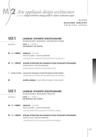 s
m 2 Arts appliqués design architecture
             parcours design architecture design projet & couleur architecture espace
                                                                                                   master
                                                                                   deuxième semestre
                                                                                   p r e m i è r e a n n é e




   ue1              langue vivante disciplinaire
                    parcours design architecture
   ar10hu1          c o e f. 1 — e c t s 3
                    u n m o d u l e ( au c h o i x )



   ► ar10hm31       anglais (18 h td)
                    PhiliP clarke (1h30 td/semaine)
                    suite du premier semestre (voir descriptif de l'UE1 du parcours )

   ► ar10hm32       atelier d’écriture en français pour étudiants étrangers
                    didier guth (1h30 td/semaine)
                    suite du premier semestre (voir descriptif de l'UE1)

    autre choix cours de français pour étudiants étrangers
                    suite du premier semestre (voir descriptif de l'UE1 du parcours)

   ►                autre langue (voir département concerné)




   `
   ue1              langue vivante disciplinaire
                    parcours design projet
   ar18hu1          c o e f. 1 — e c t s 3
                    u n m o d u l e ( au c h o i x )



   ► ar18hm31       anglais (18 h td)
                    PhiliP clarke (1h30 td/semaine)
                     (voir descriptif de l'UE1 du parcours Architecture design )

   ► ar18hm32       atelier d’écriture en français pour étudiants étrangers
                    didier guth (1h30 td/semaine)
                     (voir descriptif de l'UE1 du parcours Architecture design )




                                                                                                               107
 