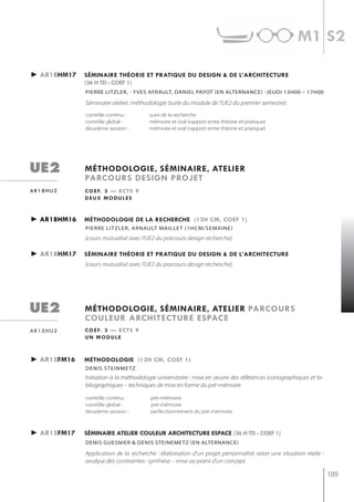 m1 s2

► ar1bhm17   séminaire théorie et pratiQue du design & de l’architecture
             (36 h td - coef 1)
             pierre LitzLer, - yves AyrAULt, DAnieL pAyot (en ALternAnCe) -jeUDi 13h00 – 17h00

             Séminaire atelier, méthodologie (suite du module de l'UE2 du premier semestre).
             contrôle continu :       suivi de la recherche
             contrôle global :        mémoire et oral (rapport entre théorie et pratique)
             deuxième session :       mémoire et oral (rapport entre théorie et pratique)




ue2          méthodologie, séminaire, atelier
             parcours design projet
ar18hu2      c o e f. 3 — e c t s 9
             deux modules


► ar18hm16   méthodologie de la recherche (12h cm, coef 1)
             pierre LitzLer, ArnAULt mAiLLet (1hCm/semAine)
             (cours mutualisé avec l'UE2 du parcours design recherche)

► ar18hm17   séminaire théorie et pratiQue du design & de l’architecture
             (cours mutualisé avec l'UE2 du parcours design recherche)




ue2          méthodologie, séminaire, atelier parcours
             couleur architecture espace
ar15hu2      c o e f. 3 — e c t s 9
             un module



► ar15fm16   méthodologie (12h cm, coef 1)
             denis steinmetz
             Initiation à la méthodologie universitaire : mise en œuvre des références iconographiques et bi-
             bliographiques – techniques de mise en forme du pré-mémoire

             contrôle continu :        pré-mémoire
             contrôle global :         pré-mémoire
             deuxième session :        perfectionnement du pré-mémoire



► ar15fm17   séminaire atelier couleur architecture espace (36 h td - coef 1)
             denis guesnier & denis steinemetz (en alternance)

             Application de la recherche : élaboration d’un projet personnalisé selon une situation réelle :
             analyse des contraintes- synthèse – mise au point d’un concept.

                                                                                                                109
 