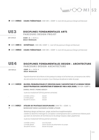 m1 s2

► ar18hm42   cours thématiQue (18h cm – coef 1) (voir UE3 du parcours Design architecture)




ue3          disciplines fondamentales arts
             parcours design projet
ar15hu3      c o e f. 2 — e c t s 6
             deux modules


► ar15hm15   esthétiQue (18h cm, coef 1) (voir UE3 du parcours Design architecture)

► ar15hm42   cours thématiQue (18h cm – coef 1) (voir UE3 du parcours Design architecture)




ue4          disciplines fondamentales design - architecture
             parcours design architecture
ar1bhu4      c o e f. 3 — e c t s 9
             deux modules


             Approfondissement de la théorie et de la pratique du design et de l’architecture, connaissances des métho-
             des de la recherche et de la conception. Cours théorique disciplinaire et atelier de projet.


► ar1bhm20   œuvres, problématiQues et création dans l'architecture et le design théori
             Que et pratiQue de l’architecture et design de 1900 a nos jours. (18 h cm – coeff 1)
             DAnieL pAyot, pierre verCey

             (suite du module de l'UE4 du premier semestre).
.            contrôle continu :            dossier
             contrôle global :             dossier
             deuxième session :            dossier



► ar1bhm21   atelier de pratiQue disciplinaire (24h td – coef. 1)
►            workshoP denis guesnier & Pierre litzler

             Workshop design architecture : projet, recherche et expérimentation
             L’atelier est destiné à interroger la conception contemporaine dans sa dimension théorie-prati-
             que dans les domaines de l’architecture et du design (espace, objet, graphisme).
             (suite du module de l'UE4 du premier semestre).

             contrôle continu :            suivi de projet
             contrôle global :             oral et dossier de présentation du projet
             deuxième session :            dossier de projet



                                                                                                                          111
 