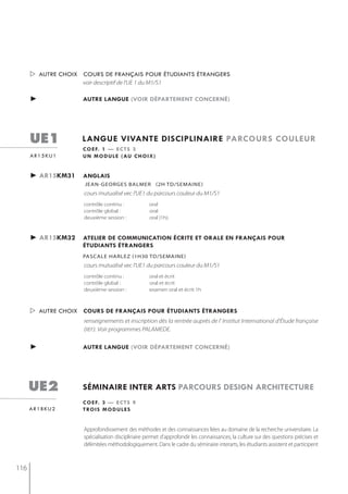  autre choix cours de français pour étudiants étrangers
                    voir descriptif de l'UE 1 du M1/S1

      ►             autre langue (voir département concerné)




      ue1           langue vivante disciplinaire parcours couleur
                    c o e f. 1 — e c t s 3
      ar15ku1       u n m o d u l e ( au c h o i x )


      ► ar15km31    anglais
                     jean-georges balmer (2h td/semaine)
                     cours mutualisé vec l'UE1 du parcours couleur du M1/S1
                     contrôle continu :            oral
                     contrôle global :             oral
                     deuxième session :            oral (1h).


      ► ar15km32    atelier de communication écrite et orale en français pour
                    étudiants étrangers
                    Pascale harlez (1h30 td/semaine)
                     cours mutualisé vec l'UE1 du parcours couleur du M1/S1
                     contrôle continu :            oral et écrit
                     contrôle global :             oral et écrit
                     deuxième session :            examen oral et écrit 1h



       autre choix cours de français pour étudiants étrangers
                     renseignements et inscription dès la rentrée auprès de l' Institut International d'Étude française
                     (IIEF). Voir programmes PALAMEDE.

      ►             autre langue (voir département concerné)




      ue2           séminaire inter arts parcours design architecture
                    c o e f. 3 — e c t s 9
      ar1bku2       t ro i s m o d u l e s


                     Approfondissement des méthodes et des connaissances liées au domaine de la recherche universitaire. La
                     spécialisation disciplinaire permet d’approfondir les connaissances, la culture sur des questions précises et
                     délimitées méthodologiquement. Dans le cadre du séminaire interarts, les étudiants assistent et participent



116
 