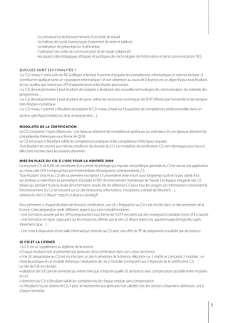 - la connaissance de l’environnement d’un poste de travail
            - la maîtrise des outils bureautiques (traitement de texte et tableur)
            - la réalisation de présentations multimédias
            - l’utilisation des outils de communication et de travail collaboratif
            - les aspects déontologiques, éthiques et juridiques des technologies de l’information et de la communication (TIC).


quelles sont ses finalités ?
• Le C2i niveau 1 est la suite du B2i (collèges et lycées). Il permet d’acquérir les compétences informatiques et internet de base ; il
constitue en quelque sorte un « passeport informatique » et son obtention au cours de la licence est un objectif pour tout étudiant,
et ceci quelles que soient son UFR d’appartenance et les études poursuivies.
• Le C2i devrait permettre à tout étudiant de s’adapter à l’évolution des nouvelles technologies de communication, du matériel, des
programmes…
• Le C2i devrait permettre à tout étudiant de savoir utiliser les ressources numériques de l’ENT offertes par l’université et de naviguer
dans l’espace numérique.
• Le C2i niveau 1 permet à l’étudiant de préparer le C2i niveau 2 basé sur l’acquisition de compétences professionnelles dans un
secteur spécifique (médecine, droit, enseignement…).

modalités de la certification
Le C2i comprend 2 types d’épreuves : une épreuve attestant de compétences pratiques sur ordinateur et une épreuve attestant de
compétences théoriques sous forme de QCM.
Le C2i est acquis si l’étudiant valide les compétences pratiques et les compétences théoriques requises.
Tout étudiant est soumis aux mêmes conditions de réussite du C2i. Les modalités de certification C2i sont identiques pour tous et
elles sont inscrites dans les sessions d’examen.

mise en place du c2i à l’uds pour la rentrée 2009
La structure C2i de l’UdS est constituée d’un comité de pilotage qui impulse une politique générale du C2i et assure son application
au niveau des UFR (composantes) par l’intermédiaire d’enseignants-correspondants C2i.
Tout étudiant s’inscrit au C2i dès sa première inscription à l’université et reste inscrit aussi longtemps qu’il ne l’a pas validé. Il lui
est attribué un identifiant lui permettant d’accéder à l’ENT (Environnement Numérique de Travail). Cet espace intègre le site C2i
Alsace qui pendant toute la durée de la formation sera le site de référence C2i pour tous les usagers. Les informations concernant le
fonctionnement du C2i se trouvent sur ce site (ressources, informations, inscriptions, compte de l’étudiant…).
adresse du site C2i Alsace : http://c2i-alsace.u-strasbg.fr

Pour permettre à chaque étudiant de réussir la certification, une UE « Préparation au C2i » est inscrite dans un des semestres de la
licence. Cette préparation revêt différents aspects qui sont complémentaires :
- Une formation assurée par les UFR (composantes) sous forme de TD/TP encadrés par des enseignants (variable d’une UFR à l’autre)
- Une formation en ligne s’appuyant sur les ressources offertes par le site C2i Alsace (exercices, apprentissage de logiciels, sujets
d’examens type…) ;
- Une mise à disposition d’une salle informatique réservée au C2i avec une offre de TP de préparation encadrée par des tuteurs.

le c2i et la licence
 le C2i est un supplément au diplôme de la licence.
• Chaque étudiant doit se présenter aux épreuves de la certification dans son cursus de licence.
• Une UE préparatoire au C2i est inscrite dans un des 6 semestres de la licence, elle porte sur 3 crédits et comporte 2 modules : un
module pratique et un module théorique. L’évaluation de ces 2 modules correspond aux 2 épreuves de la certification C2i.
Le rôle de l’UE est double :
• validation de l’UE dans le semestre (au même titre que n’importe quelle UE de licence avec compensation possible entre modules
et UE)
• obtention du C2i si l’étudiant valide les compétences de chaque module sans compensation
• Si l’étudiant n’a pas obtenu le C2i, il peut se représenter aux épreuves non validées lors des sessions d’examens ultérieures, soit à
chaque semestre.


                                                                                                                                             9
 