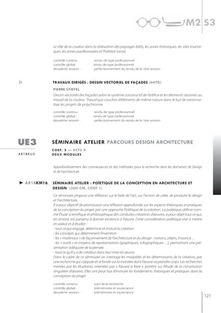 m2 s3

             Le rôle de la couleur dans la réalisation des paysages bâtis, les zones historiques, les sites touristi-
             ques, les zones pavillonnaires et l’habitat social.

             contrôle continu :           rendu de type professionnel
             contrôle global :           rendu de type professionnel
             deuxième session :           perfectionnement du rendu de la 1ère session



            travaux dirigés : dessin vectoriel de façades (6htd)
             Pierre stiefel
             Dessin vectoriel des façades selon le système constructif de l’édifice et les éléments destinés au
             travail de la couleur. Travail par couches d’éléments de même nature dans le but de rationna-
             liser les projets de polychromie.
             contrôle continu :           rendu de type professionnel
             contrôle global :           rendu de type professionnel
             deuxième session :           perfectionnement du rendu de la 1ère session




ue3          séminaire atelier parcours design architecture
             c o e f. 3 — e c t s 9
ar1bku3      deux modules


             Approfondissement des connaissances et des méthodes pour la recherche dans les domaines de Design
             et de l’architecture


► ar1bkm16   séminaire atelier : poÏetiQue de la conception en architecture et
             design (36h cm, coef 1)
             Ce séminaire propose une réflexion sur le faire de l’art, sur l'action de créer, de produire le design
             et l'architecture.
             Il a pour objectif de promouvoir une réflexion approfondie sur les aspects théoriques et pratiques
             de la conception du projet, par une approche Poïétique de la création. La poïétique, définie com-
             me Étude scientifique et philosophique des conduites créatrices d’œuvres, a pour objet tout ce qui,
             en amont, est parvenu à donner existence à l’œuvre. Cette considération poïétique vise à mettre
             en valeur et à étudier :
             - tout ce qui engage, détermine et instruit la création
             - les concepts qui déterminent l’invention
             - les « matériaux » de façonnement de l’architecture et du design : notions, objets, instance…
             - les « outils » et moyens de représentation (graphiques, infographiques…), permettant une pré-
             sentation adéquate de la pensée.
             - tout ce qu’il y a de créateur dans leur mise en œuvre.
             Dans le cadre de ce séminaire on interroge les modalités et les déterminants de la création, par
             une recherche qui s’appuie et se fonde sur la manière dont l’œuvre va prendre corps. Les recherches
             menées par les étudiants, orientées par « l’œuvre à faire », portent sur l’étude de la constitution
             singulière d’œuvres. Elles ont pour but d’instruire les fondements théoriques et pratiques dans la
             conception du projet.

             contrôle continu :          suivi de la recherche
             contrôle global :           prémémoire et soutenance
             deuxième session :          prémémoire et soutenance
                                                                                                                        121
 