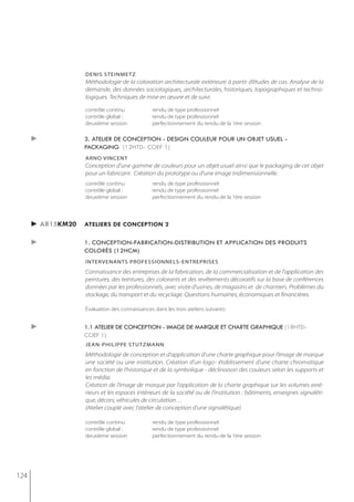 denis steinmetz
                   Méthodologie de la coloration architecturale extérieure à partir d’études de cas. Analyse de la
                   demande, des données sociologiques, architecturales, historiques, topographiques et techno-
                   logiques. Techniques de mise en œuvre et de suivi.

                   contrôle continu             rendu de type professionnel
                   contrôle global :            rendu de type professionnel
                   deuxième session             perfectionnement du rendu de la 1ère session

      ►            3. atelier de conception - design couleur pour un objet usuel -
                   packaging (12htd- coef 1)
                   arno vincent
                   Conception d’une gamme de couleurs pour un objet usuel ainsi que le packaging de cet objet
                   pour un fabricant. Création du prototype ou d’une image tridimensionnelle.
                   contrôle continu             rendu de type professionnel
                   contrôle global :            rendu de type professionnel
                   deuxième session             perfectionnement du rendu de la 1ère session




      ► ar15km20   ateliers de conception 2

      ►            1. conception-fabrication-distribution et application des produits
                   colorés (12hcm)
                   intervenants Professionnels-entrePrises
                   Connaissance des entreprises de la fabrication, de la commercialisation et de l’application des
                   peintures, des teintures, des colorants et des revêtements décoratifs sur la base de conférences
                   données par les professionnels, avec visite d’usines, de magasins et de chantiers. Problèmes du
                   stockage, du transport et du recyclage. Questions humaines, économiques et financières.

                   évaluation des connaissances dans les trois ateliers suivants:


      ►            1.1 atelier de conception - image de marque et charte graphique (18htd-
                   coef 1)
                   jean-PhiliPPe stutzmann
                   Méthodologie de conception et d’application d’une charte graphique pour l’image de marque
                   une société ou une institution. Création d’un logo- établissement d’une charte chromatique
                   en fonction de l’historique et de la symbolique - déclinaison des couleurs selon les supports et
                   les média.
                   Création de l’image de marque par l’application de la charte graphique sur les volumes exté-
                   rieurs et les espaces intérieurs de la société ou de l’institution : bâtiments, enseignes signaléti-
                   que, décors, véhicules de circulation…
                   (Atelier couplé avec l’atelier de conception d’une signalétique)

                   contrôle continu             rendu de type professionnel
                   contrôle global :            rendu de type professionnel
                   deuxième session             perfectionnement du rendu de la 1ère session




124
 