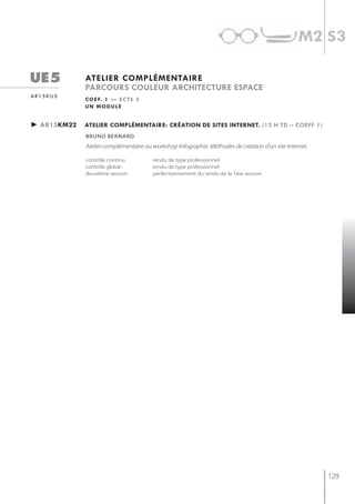 m2 s3

ue5          atelier complémentaire
             parcours couleur architecture espace
ar15ku5
             c o e f. 1 — e c t s 3
             un module


► ar15km22   atelier complémentaire: création de sites internet. (12 h td – coeff 1)
             bruno bernard
             Atelier complémentaire au workshop Infographie. Méthodes de création d’un site Internet.

             contrôle continu          rendu de type professionnel
             contrôle global :         rendu de type professionnel
             deuxième session          perfectionnement du rendu de la 1ère session




                                                                                                        129
 