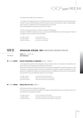 m2 s4

               Ce mémoire fera l’objet d’une soutenance.

               - Un projet de 10 pages présentant la problématique d’un éventuel travail de recherche de doctorat
               (Thèse). Contenu : problématique, état de la question, enjeu de la recherche, corpus, méthodologie.
               Il peut s’agir d’un déploiement de la problématique du mémoire.
               De ce travail dépend l’autorisation de s’inscrire en thèse.

               - Enfin, un résumé du projet en 15 lignes maximum (1200 signes).
               Cet exercice (difficile) correspond à ce qui est demandé officiellement lors de l’inscription en thèse et
               du dépôt du sujet au Fichier central des thèses.

               contrôle continu :          suivi de recherche
               contrôle global :           mémoire et soutenance
               deuxième session :          mémoire et soutenance




ue2            séminaire atelier, ter parcours design projet
               c o e f. 8 — e c t s 2 4
a r 1 8 lu 2   un module



► ar18lm39     projet personnel et mémoire (60 td – coef1)
               Cet enseignement permet d’accompagner chaque étudiant dans la conception, la réalisation et la
               présentation de son projet personnel (projet et mémoire).
               Dans la continuité du travail de recherche et de conception engagée lors du premier semestre, il s’agit
               de finaliser un projet personnel, de montrer sa capacité à concevoir un projet complet dans sa com-
               plexité et ses différentes échelles, de le représenter dans ses différentes dimensions et de le présenter
               avec pertinence lors des différentes étapes de la conception.

               contrôle continu :          suivi de recherche et de projet
               contrôle global :           mémoire de recherche et de projet
               deuxième session :          mémoire de recherche et de projet



► ar18lm40     rédaction du ter (coef1)

               Mémoire de recherche appliquée et de projet.
               Un mémoire qui attestera de la validité d’un projet et de la pertinence de son traitement dans son
               articulation entre pratique et théorie.

               contrôle continu :          suivi de recherche et du projet
               contrôle global :           mémoire de recherche, de projet et soutenance
               deuxième session :          mémoire de recherche, de projet et soutenance




                                                                                                                           133
 
