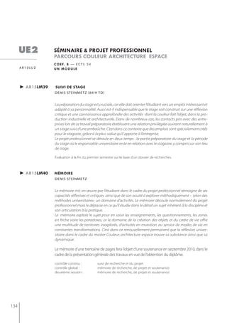 ue2            séminaire & projet professionnel
                     parcours couleur architecture espace
                     c o e f. 8 — e c t s 2 4
      a r 1 5 lu 2   un module




      ► ar15lm39     suivi de stage
                     denis steinmetz (84 h td)


                     La préparation du stage est cruciale, car elle doit orienter l’étudiant vers un emploi intéressant et
                     adapté à sa personnalité. Aussi est-il indispensable que le stage soit construit sur une réflexion
                     critique et une connaissance approfondie des activités dont la couleur fait l’objet, dans la pro-
                     duction industrielle et architecturale. Dans de nombreux cas, les contacts pris avec des entre-
                     prises lors de ce travail préparatoire établissent une relation privilégiée ouvrant naturellement à
                     un stage suivi d’une embaûche. C’est dans ce contexte que des emplois sont spécialement créés
                     pour le stagiaire, grâce à la plus-value qu’il apporte à l’entreprise.
                     Le projet professionnel se déroule en deux temps : la partie préparatoire du stage et la période
                     du stage où le responsable universitaire reste en relation avec le stagiaire, y compris sur son lieu
                     de stage.

                     Évaluation à la fin du premier semestre sur la base d’un dossier de recherches.



      ► ar15lm40     mémoire
                     denis steinmetz


                     Le mémoire mis en œuvre par l’étudiant dans le cadre du projet professionnel témoigne de ses
                     capacités réflexives et critiques ainsi que de son acuité à explorer méthodiquement – selon des
                     méthodes universitaires- un domaine d’activités. Le mémoire découle normalement du projet
                     professionnel mais le dépasse en ce qu’il étudie dans le détail un sujet inhérent à la discipline et
                     son articulation à la pratique.
                     Le mémoire explore le sujet pour en saisir les enseignements, les questionnements, les zones
                     en friche voire les paradoxes, or le domaine de la création des objets et du cadre de vie offre
                     une multitude de territoires inexplorés, d’activités en mutation au service de modes de vie en
                     constantes transformations. C’est dans ce renouvellement permanent que la réflexion univer-
                     sitaire dans le cadre du master Couleur-architecture-espace trouve sa substance ainsi que sa
                     dynamique.

                     Le mémoire d’une trentaine de pages fera l’objet d’une soutenance en septembre 2010, dans le
                     cadre de la présentation générale des travaux en vue de l’obtention du diplôme.
                     contrôle continu :          suivi de recherche et du projet
                     contrôle global :           mémoire de recherche, de projet et soutenance
                     deuxième session :          mémoire de recherche, de projet et soutenance




134
 