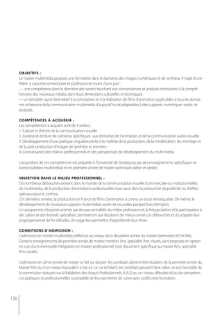 objectifs :
      Le master multimédia propose une formation dans le domaine des images numériques et de synthèse. Il s’agit d’une
      filière à caractère universitaire et professionnel visant d’une part :
      — une compétence dans le domaine des savoirs touchant aux connaissances et analyses nécessaires à la compré-
      hension des nouveaux médias dans leurs dimensions culturelles et techniques.
      — un véritable savoir-faire relatif à la conception et à la réalisation de films d'animation applicables à tous les domai-
      nes et besoins de la communication multimédia d’aujourd’hui et adaptables à des supports numériques variés et
      évolutifs.

      compétences à acQuérir :
      Les compétences à acquérir sont de 4 ordres :
      1. Culture et théorie de la communication visuelle
      2. Analyse et écriture de scénarios spécifiques aux domaines de l’animation et de la communication audio-visuelle.
      3. Développement d’une pratique singulière jointe à la maîtrise de la production, de la modélisation, du montage et
      de la post production d'images de synthèse et animées. –
      4. Connaissance des milieux professionnels et des perspectives de développement du multi-média

      L’acquisition de ces compétences est préparée à l’Université de Strasbourg par des enseignements spécifiques en
      licence (ateliers multimédia) et en première année de master (séminaire atelier et atelier)

      insertion dans le milieu professionnel :
      De nombreux débouchés existent dans le monde de la communication visuelle (commerciale ou institutionnelle),
      du multimédia, de la production d’animations audiovisuelles mais aussi dans la production de publicité ou d'effets
      spéciaux pour le cinéma.
      Ces dernières années, la production en France de films d'animation a connu un essor remarquable. De même, le
      développement de nouveaux supports multimédias ouvre de nouvelles perspectives d’emplois.
      Un programme d'exposés animés par des personnalités du milieu professionnel, la fréquentation et la participation à
      des salons et des festivals spécialisés, permettront aux étudiants de mieux cerner ces débouchés et d’y adapter leur
      projet personnel de fin d’études. Un stage leur permettra d'approfondir leur choix.

      conditions d’admission :
      L’admission en master multimédia s’effectue au niveau de la deuxième année du master (semestres M3 et M4).
      Certains enseignements de première année de master mention Arts, spécialité Arts visuels, sont proposés en option
      en vue d’une éventuelle intégration en master professionnel. (voir document spécifique au master Arts, spécialité
      Arts visuels).

      L’admission en 2ème année de master se fait sur dossier: les candidats doivent être titulaires de la première année du
      Master Arts ou d’un niveau équivalent à bac+4. Le cas échéant, les candidats peuvent faire valoir un avis favorable de
      la commission statuant sur la Validation des Acquis Professionnels (V.A.E) ou un niveau d’études et/ou de compéten-
      ces pratiques et professionnelles susceptible de leur permettre de suivre avec profit cette formation.



136
 