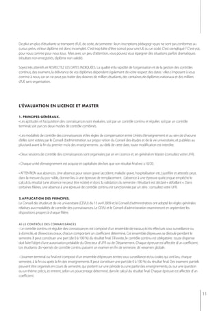 De plus en plus d'étudiants se trompent d’UE, de code, de semestre : leurs inscriptions pédagogi¬ques ne sont pas conformes au
cursus prévu et leur diplôme est donc incomplet. C'est trop bête d'être coincé pour une UE ou un code. C'est compliqué ? C'est vrai,
pour vous comme pour nous tous. Mais avec un peu d'attention, vous pouvez vous épargner des situations parfois dramatiques
(résultats non enregistrés, diplôme non validé).

Soyez très attentifs et RESPECTEZ LES DATES INDIQUÉES. La qualité et la rapidité de l'organisation et de la gestion des contrôles
continus, des examens, la délivrance de vos diplômes dépendent également de votre respect des dates : elles s'imposent à vous
comme à nous, car on ne peut pas traiter des dizaines de milliers étudiants, des centaines de diplômes nationaux et des milliers
d’UE sans organisation.




l’évaluation en licence et master

1. principes généraux.
• Les aptitudes et l’acquisition des connaissances sont évaluées, soit par un contrôle continu et régulier, soit par un contrôle
terminal, soit par ces deux modes de contrôle combinés.

• Les modalités de contrôle des connaissances et les règles de compensation entre Unités d’enseignement et au sein de chacune
d’elles sont votées par le Conseil d’administration sur propo¬sition du Conseil des études et de la vie universitaire, et publiées au
plus tard avant la fin du premier mois des enseignements : au-delà de cette date, toute modification est interdite.

• Deux sessions de contrôle des connaissances sont organisées par an en Licence et, en général en Master (consultez votre UFR).

• Chaque unité d’enseignement est acquise et capitalisée dès lors que son résultat final est ≥10/20.

• ATTENTION aux absences. Une absence pour raison grave (accident, maladie grave, hospitalisation etc.) justifiée et attestée peut,
dans la mesure du pos¬sible, donner lieu à une épreuve de remplacement. L’absence à une épreuve quelconque empêche le
calcul du résultat (une absence ne peut être notée) et donc la validation du semestre : l’étudiant est déclaré « défaillant ». Dans
certaines filières, une absence à une épreuve de contrôle continu est sanctionnée par un zéro : consultez votre UFR.

2.application des principes.
Le Conseil des études et de vie universitaire (CEVU) du 15 avril 2009 et le Conseil d’administration ont adopté les règles générales
relatives aux modalités de contrôle des connaissances. Le CEVU et le Conseil d’administration examineront en septembre les
dispositions propres à chaque filière.


a) le contrôle des connaissances
- Le contrôle continu et régulier des connaissances est composé d’un ensemble de travaux écrits effectués sous surveillance ou
à domicile, et d’exercices oraux, chacun comportant un coefficient déterminé. Cet ensemble d’épreuves se déroule pendant le
semestre. Il peut constituer une part (de 0 à 100 %) du résultat final. S’il existe, le contrôle continu est obligatoire : toute dispense
doit faire l’objet d’une autorisation préalable du Directeur d’UFR ou de Département. Chaque épreuve est affectée d’un coefficient.
Les étudiants dis¬pensés de contrôle continu passent un examen en fin de semestre, dit «examen global».

- L’examen terminal ou final est composé d’un ensemble d’épreuves écrites sous surveillance et/ou orales qui ont lieu, chaque
semestre, à la fin ou après la fin des enseignements. Il peut constituer une part (de 0 à 100 %) du résultat final. Des examens partiels
peuvent être organisés en cours de semestre, qui portent sur une période ou une partie des enseignements, ou sur une question
ou un thème précis, et entrent, selon un pourcentage déterminé, dans le calcul du résultat final. Chaque épreuve est affectée d’un
coefficient.



                                                                                                                                            11
 