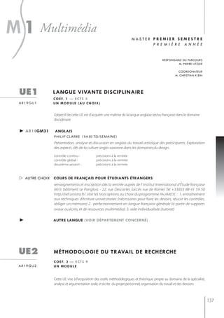 s
m 1 multimédia                                                          master premier semestre
                                                                               première année


                                                                                              responsable du parcours
                                                                                                       m. pierre litzler

                                                                                                          coordonateur
                                                                                                        m. christian klein




  ue1           langue vivante disciplinaire
                c o e f. 1 — e c t s 3
  ar19gu1       u n m o d u l e ( au c h o i x )


                L’objectif de cette UE est d’acquérir une maîtrise de la langue anglaise (et/ou française) dans le domaine
                disciplinaire


  ► ar19gm31     anglais
                PhiliP clarke (1h30 td/semaine)
                Présentation, analyse et discussion en anglais du travail artistique des participants. Exploration
                des aspects clés de la culture anglo-saxonne dans les domaines du design.

                contrôle continu :            précisions à la rentrée
                contrôle global :             précisions à la rentrée
                deuxième session :            précisions à la rentrée



   autre choix cours de français pour étudiants étrangers
                renseignements et inscription dès la rentrée auprès de l' Institut International d'Étude française
                (IIEF): bâtiment Le Pangloss - 22, rue Descartes (accès rue de Rome) Tel +33(0)3 88 41 59 50
                http://iief.unistra.fr/. Voir les trois options au choix du programme PALAMEDE. : 1. entraînement
                aux techniques d’écriture universitaires (nécessaires pour faire les devoirs, réussir les contrôles,
                rédiger un mémoire) 2. perfectionnement en langue française générale (à partir de supports
                oraux ou écrits, et de ressources multimédia). 3. aide individualisée (tutorat)

  ►             autre langue (voir département concerné)




 ue2            méthodologie du travail de recherche
                c o e f. 3 — e c t s 9
 ar19gu2        un module


                Cette UE vise à l'acquisition des outils méthodologiques et théorique propre au domaine de la spécialité,
                analyse et argumentation orale et écrite du projet personnel, organisation du travail et des dossiers



                                                                                                                             137
 