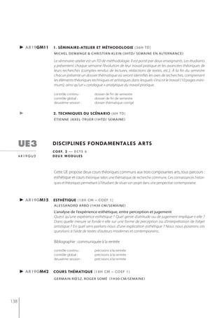 ► ar19gm11   1. séminaire-atelier et méthodologie (36h td)
                   michel demange & christian klein (3htd/ semaine en alternance)

                   Le séminaire-atelier est un TD de méthodologie. Il est porté par deux enseignants. Les étudiants
                   y présentent chaque semaine l’évolution de leur travail pratique et les avancées théoriques de
                   leurs recherches (comptes-rendus de lectures, rédactions de textes, etc.). À la fin du semestre
                   chacun présente un dossier thématique où seront identifiés les axes de recherches, comprenant
                   les éléments théoriques techniques et artistiques dans lesquels s’inscrit le travail (10 pages mini-
                   mum), ainsi qu’un « catalogue » analytique du travail pratique.

                   contrôle continu :          dossier de fin de semestre
                   contrôle global :           dossier de fin de semestre
                   deuxième session :          dossier thématique corrigé


      ►            2. techniQues du scénario (6h td)
                   étienne jaxel-truer (1htd/ semaine)




      ue3          disciplines fondamentales arts
                   c o e f. 2 — e c t s 6
      ar19gu3      deux modules



                   Cette UE propose deux cours théoriques communs aux trois composantes arts, tous parcours :
                   esthétique et cours théorique selon une thématique de recherche commune. Ces connaissances histori-
                   ques et théoriques permettant à l'étudiant de situer son projet dans une perspective contemporaine.



      ► ar19gm15   esthétiQue (18h cm – coef 1)
                   alessandro arbo (1h30 cm/semaine)
                   L’analyse de l’expérience esthétique, entre perception et jugement
                   Qu’est qu’une expérience esthétique ? Quel genre d’attitude ou de jugement implique-t-elle ?
                   Dans quelle mesure se fonde-t-elle sur une forme de perception ou d’interprétation de l’objet
                   artistique ? En quel sens parlons-nous d’une explication esthétique ? Nous nous poserons ces
                   questions à l’aide de textes d’auteurs modernes et contemporains.

                   Bibliographie : communiquée à la rentrée
                   contrôle continu :          précisions à la rentrée
                   contrôle global :           précisions à la rentrée
                   deuxième session :          précisions à la rentrée


      ► ar19gm42   cours thématiQue (18h cm – coef 1)
                   germAin rœsz, roger somé (1h30 Cm/semAine)




138
 