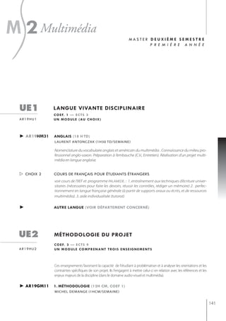 s
m 2 multimédia                                                      master deuxième semestre
                                                                           p r e m i è r e a n n é e




  ue1          langue vivante disciplinaire
               c o e f. 1 — e c t s 3
  ar19hu1      u n m o d u l e ( au c h o i x )



  ► ar19hm31   anglais (18 h td)
               laurent antonczak (1h30 td/semaine)

               Nomenclature du vocabulaire anglais et américain du multimédia . Connaissance du milieu pro-
               fessionnel anglo-saxon. Préparation à l’embauche (C.V., Entretien). Réalisation d’un projet multi-
               média en langue anglaise.


   choix 2    cours de français pour étudiants étrangers
               voir cours de l'IIEF et programme PALAMEDE. : 1. entraînement aux techniques d’écriture univer-
               sitaires (nécessaires pour faire les devoirs, réussir les contrôles, rédiger un mémoire) 2. perfec-
               tionnement en langue française générale (à partir de supports oraux ou écrits, et de ressources
               multimédia). 3. aide individualisée (tutorat)

  ►            autre langue (voir département concerné)




  ue2          méthodologie du projet
               c o e f. 3 — e c t s 9
  ar19hu2      u n m o d u l e c o m p r e n a n t t ro i s e n s e i g n e m e n t s



               Ces enseignements favorisent la capacité de l'étudiant à problématiser et à analyser les orientations et les
               contraintes spécifiques de son projet. Ils l'engagent à mettre celui-ci en relation avec les références et les
               enjeux majeurs de la discipline (dans le domaine audio-visuel et multimédia).

  ► ar19gm11   1. méthodologie (12h cm, coef 1)
               michel demange (1hcm/semaine)


                                                                                                                                141
 