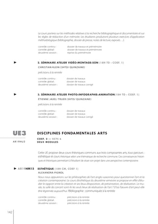 Le cours portera sur les méthodes relatives à la recherche bibliographique et documentaire et sur
                   les règles de rédaction d’un mémoire. Les étudiants produiront plusieurs exercices d’application
                   méthodologique (bibliographie, dossier de presse, notes de lecture, exposés…).

                   contrôle continu :          dossier de travaux et prémémoire
                   contrôle global :           dossier de travaux et prémémoire
                   deuxième session :          reprise du prémémoire



      ►            2. séminaire atelier vidéo-montage-son (18h td - coef. 1)
                   christian klein (3htd/ quinzaine)

                   précisions à la rentrée

                   contrôle continu :          dossier de travaux
                   contrôle global :           dossier de travaux
                   deuxième session :          dossier de travaux corrigé



      ►            3. séminaire atelier photo-infographie-animation(18h td - coef. 1)
                   étienne jaxel-truer (3htd/ quinzaine)

                   précisions à la rentrée

                   contrôle continu :          dossier de travaux
                   contrôle global :           dossier de travaux
                   deuxième session :          dossier de travaux corrigé




      ue3          disciplines fondamentales arts
                   c o e f. 2 — e c t s 6
      ar19hu3      deux modules



                   Cette UE propose deux cours théoriques communs aux trois composantes arts, tous parcours :
                   esthétique et cours théorique selon une thématique de recherche commune. Ces connaissances histori-
                   ques et théoriques permettant à l'étudiant de situer son projet dans une perspective contemporaine.


      ► ar19hm15   esthétiQue (18h cm, coef 1)
                   alexandra Pignol
                   Nous nous appuierons sur les philosophies de l’art anglo-saxonnes pour questionner l’art et la
                   création contemporaine. Le cours d’esthétique du deuxième semestre se propose en effet d’étu-
                   dier le rapport entre la création et ses lieux d’exposition, de présentation, de réalisation. Le mu-
                   sée, la salle de concert sont-ils les seuls lieux de réalisation de l'art ? D'où l’œuvre d’art peut-elle
                   être légitimée aujourd’hui ?Bibliographie : communiquée à la rentrée

                   contrôle continu :          précisions à la rentrée
                   contrôle global :           précisions à la rentrée
                   deuxième session :          précisions à la rentrée


142
 
