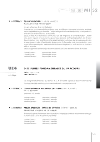 R          B
                                                                                                             m1 s2

► ar19hm42   cours thématiQue (18h cm – coef 1)
             mArtA grAboCz, vinCent LoWy

             les arts à l’épreuve de la mondialisation
             L’enjeu en est de comprendre l’articulation entre les différents champs de la création artistique
             selon une problématique commune. Chaque enseignant aborde ce thème dans sa discipline tout
             en la rendant accessible à tous les étudiants.
             Ce cours traite d’une thématique commune : « Les arts à l’épreuve de la mondialisation », traitée
             sous quatre aspects : arts visuels, musique, arts du spectacle, anthropologie de l’art, afin de saisir
             les articulations entre les différents champs de la création artistique, leur ancrage aux données
             économiques, sociales, à l’accélération des processus d’information et de communication, entre
             autres. Chaque enseignant aborde ce thème dans sa discipline tout en la rendant accessible à
             tous les étudiants.
             Ce cours approche la thématique du séminaire inter-arts de la deuxième année du master.

             contrôle continu :           précisions à la rentrée
             contrôle global :            précisions à la rentrée
             deuxième session :           précisions à la rentrée




ue4          disciplines fondamentales du parcours
             c o e f. 3 — e c t s 9
ar19hu4      deux modules


             Ces enseignements font suite à ceux de l’UE4 du S1. Ils favorisent la capacité de l'étudiant à lier le champ
             historique, théorique et technique du domaine multimédia à son projet personnel.


► ar19hm13   cours théoriQue multimédia (internet) (18h cm, coef 1)
             gilles bœnisch
             précisions à la rentrée

             contrôle continu :           précisions à la rentrée
             contrôle global :            précisions à la rentrée
             deuxième session :           précisions à la rentrée



► ar19hm23   atelier spécialisé : images de synthèse (24h td – coef. 1)
             christoPhe scherrer (2h td/semaine)

             Initiation ou perfectionnement dans la création d'images de synthèses et l'animation d'images
             numériques 3D (suite du semestre précédent)

             contrôle continu :           précisions à la rentrée
             contrôle global :            précisions à la rentrée
             deuxième session :           précisions à la rentrée




                                                                                                                            143
 