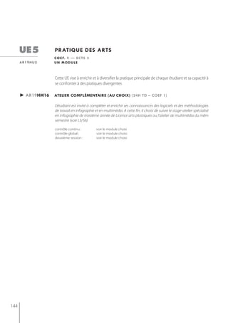 ue5          pratiQue des arts
                   c o e f. 1 — e c t s 3
      ar19hu5      un module



                   Cette UE vise à enrichir et à diversifier la pratique principale de chaque étudiant et sa capacité à
                   se confronter à des pratiques divergentes

      ► ar19hm16   atelier complémentaire (au choix) (24h td – coef 1)

                   L'étudiant est invité à compléter et enrichir ses connaissances des logiciels et des méthodologies
                   de travail en infographie et en multimédia. A cette fin, il choisi de suivre le stage-atelier spécialisé
                   en infographie de troisième année de Licence arts plastiques ou l'atelier de multimédia du mêm
                   semestre (voir L3/S6)

                   contrôle continu :         voir le module choisi
                   contrôle global :          voir le module choisi
                   deuxième session :         voir le module choisi




144
 