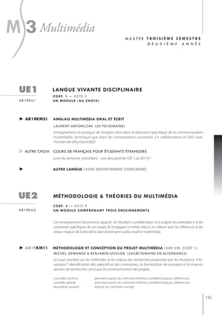 s
m 3 multimédia                                                       master troisième semestre
                                                                            d e u x i è m e a n n é e




  ue1           langue vivante disciplinaire
                c o e f. 1 — e c t s 3
  ar19ku1       u n m o d u l e ( au c h o i x )




  ► ar19km31    anglais multimédia oral et écrit
                 laurent antonczak (2h td/semaine)
                 Enseignement et pratique de l'anglais tant dans le domaine specifique de la communication
                 mulitmédia, technique que dans les conversations courantes. En collaboration et EAD avec
                 l'Université d'Aucland (NZ)

   autre choix cours de français pour étudiants étrangers
                suite du semestre précédent - voir descriptif de l'UE 1 du M1/S1

  ►             autre langue (voir département concerné)




  ue2            méthodologie & théories du multimédia
                 c o e f. 3 — e c t s 9
  ar19ku2        u n m o d u l e c o m p r e n a n t t ro i s e n s e i g n e m e n t s


                 Ces enseignements favorisent la capacité de l'étudiant à problématiser et à analyser les orientations et les
                 contraintes spécifiques de son projet. Ils l'engagent à mettre celui-ci en relation avec les références et les
                 enjeux majeurs de la discipline (dans le domaine audio-visuel et multimédia).



  ► ar19km11    méthodologie et conception du projet multimédia (24h cm, coef 1)
                 michel demange & benjamin goulon (2hcm/semaine en alternance)
                 Le cours portera sur les méthodes et les enjeux des recherches proposées par les étudiants. Il fa-
                 vorisera l' identification des objectifs et des contraintes, la formulation de concepts et la mise en
                 œuvres de recherches, ainsi que la communication des projets,

                 contrôle continu :            première partie du mémoire (thèmes, problèmatiques, références)
                 contrôle global :             première partie du mémoire (thèmes, problèmatiques, références)
                 deuxième session :            reprise du mémoire corrigé


                                                                                                                                  145
 