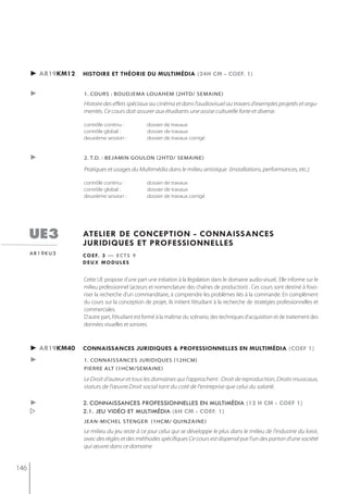 ► ar19km12   histoire et théorie du multimédia (24h cm - coef. 1)


      ►            1. cours : boudjema louahem (2htd/ semaine)
                   Histoire des effets spéciaux au cinéma et dans l'audiovisuel au travers d'exemples projetés et argu-
                   mentés. Ce cours doit assurer aux étudiants une assise culturelle forte et diverse.

                   contrôle continu :           dossier de travaux
                   contrôle global :            dossier de travaux
                   deuxième session :           dossier de travaux corrigé


      ►            2. t.d. : bejamin goulon (2htd/ semaine)

                   Pratiques et usages du Multimédia dans le milieu artistique (installations, performances, etc.)

                   contrôle continu :           dossier de travaux
                   contrôle global :            dossier de travaux
                   deuxième session :           dossier de travaux corrigé




      ue3          atelier de conception - connaissances
                   juridiQues et professionnelles
      ar19ku3      c o e f. 3 — e c t s 9
                   deux modules


                   Cette UE propose d'une part une initiation à la législation dans le domaine audio-visuel.. Elle informe sur le
                   milieu professionnel (acteurs et nomenclature des chaînes de production) . Ces cours sont destiné à fovo-
                   riser la recherche d’un commanditaire, à comprendre les problèmes liés à la commande. En complément
                   du cours sur la conception de projet, ils initient l’étudiant à la recherche de stratégies professionnelles et
                   commerciales.
                   D'autre part, l'étudiant est formé à la maîtrise du scénario, des techniques d’acquisition et de traitement des
                   données visuelles et sonores.



      ► ar19km40   connaissances juridiQues & professionnelles en multimédia (coef 1)
      ►            1. connaissances juridiques (12hcm)
                   Pierre alt (1hcm/semaine)

                   Le Droit d'auteur et tous les domaines qui l'approchent : Droit de reproduction, Droits musicaux,
                   statuts de l'œuvre.Droit social tant du coté de l'entreprise que celui du salarié.

      ►            2. connaissances professionnelles en multimédia (12 h cm - coef 1)
                  2.1. jeu vidéo et multimédia (6h cm - coef. 1)
                   jean-michel stenger (1hcm/ quinzaine)
                   Le milieu du jeu reste à ce jour celui qui se développe le plus dans le milieu de l'industrie du loisir,
                   avec des règles et des méthodes spécifiques Ce cours est dispensé par l'un des parton d'une société
                   qui œuvre dans ce domaine


146
 