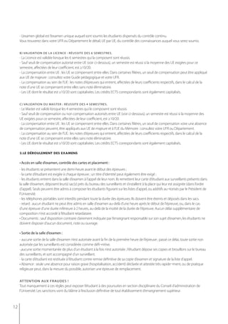 - L’examen global est l’examen unique auquel sont soumis les étudiants dispensés du contrôle continu.
     Vous trouverez dans votre UFR ou Département le détail, UE par UE, du contrôle des connaissances auquel vous serez soumis.


     b) validation de la licence : réussite des 6 semestres.
     - La Licence est validée lorsque les 6 semestres qui la composent sont réussis.
     - Sauf seuil de compensation autorisé entre UE (voir ci-dessous), un semestre est réussi si la moyenne des UE exigées pour ce
     semestre, affectées de leur coefficient, est ≥10/20.
     - La compensation entre UE : les UE se compensent entre elles. Dans certaines filières, un seuil de compensation peut être appliqué
     aux UE de majeure : consultez votre Guide pédagogique et votre UFR.
     - La compensation au sein de l’UE : les notes d’épreuves qui entrent, affectées de leurs coefficients respectifs, dans le calcul de la
     note d’une UE se compensent entre elles sans note éliminatoire.
     - Les UE dont le résultat est ≥10/20 sont capitalisées. Les crédits ECTS correspondants sont également capitalisés.


     c) validation du master : réussite des 4 semestres.
     - Le Master est validé lorsque les 4 semestres qui le composent sont réussis.
     - Sauf seuil de compensation ou non compensation autorisés entre UE (voir ci-dessous), un semestre est réussi si la moyenne des
     UE exigées pour ce semestre, affectées de leur coefficient, est ≥10/20.
     - La compensation entre UE : les UE se compensent entre elles. Dans certaines filières, un seuil de compensation voire une absence
     de compensation peuvent, être appliqués aux UE de majeure et à l’UE du Mémoire : consultez votre UFR ou Département.
     - La compensation au sein de l’UE : les notes d’épreuves qui entrent, affectées de leurs coefficients respectifs, dans le calcul de la
     note d’une UE se compensent entre elles sans note éliminatoire.
     - Les UE dont le résultat est ≥10/20 sont capitalisées. Les crédits ECTS correspondants sont également capitalisés.

     3.le déroulement des examens

     • Accès en salle d’examen, contrôle des cartes et placement :
     - les étudiants se présentent une demi-heure avant le début des épreuves ;
     - la carte d’étudiant est exigée à chaque épreuve ; un titre d'identité peut également être exigé ;
     - les étudiants entrent dans la salle d’examen à l’appel de leur nom. Ils remettent leur carte d’étudiant aux surveillants présents dans
     la salle d’examen, déposent leur(s) sac(s) près du bureau des surveillants et s’installent à la place qui leur est assignée (dans l’ordre
     d’appel). Seuls peuvent être admis à composer les étudiants figurant sur les listes d'appel, ou additifs au¬torisés par le Président de
     l'Université.
     - les téléphones portables sont interdits pendant toute la durée des épreuves. Ils doivent être éteints et déposés dans les sacs.
     - retard : aucun étudiant ne peut être admis en salle d'examen au-delà d'une heure après le début de l'épreuve, ou, dans le cas
     d'une épreuve d'une durée inférieure à 2 heures, au-delà de la moitié de la durée de l'épreuve. Aucun délai supplémentaire de
     composition n'est accordé à l’étudiant retardataire.
     • Documents : sauf disposition contraire clairement indiquée par l’enseignant responsable sur son sujet d’examen, les étudiants ne
     doivent disposer d’aucun document, note ou ouvrage.

     • sortie de la salle d’examen :
     - aucune sortie de la salle d’examen n’est autorisée avant la fin de la première heure de l’épreuve ; passé ce délai, toute sortie non
     autorisée par les surveillants est considérée comme défi¬nitive.
     -,aucune sortie momentanée de plus d’un étudiant à la fois n’est autorisée ; l’étudiant dépose ses copies et brouillons sur le bureau
     des surveillants, et sort accompagné d’un surveillant.
     - la carte d’étudiant est restituée à l’étudiant contre remise définitive de sa copie d’examen et signature de la liste d'appel.
     • Absence : seule une absence pour raison grave (hospitalisation, accident) déclarée et attestée très rapide¬ment, ou de pratique
     religieuse peut, dans la mesure du possible, autoriser une épreuve de remplacement.


     at tention aux fraudes !
     Tout manquement à ces règles peut exposer l’étudiant à des poursuites en section disciplinaire du Conseil d’administration de
     l’Université. Les sanctions vont du blâme à l’exclusion définitive de tout établissement d’enseignement supérieur.



12
 