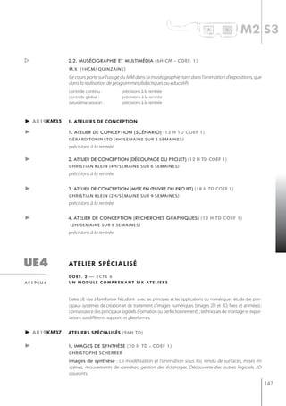 R         B
                                                                                                              m2 s3

            2.2. muséographie et multimédia (6h cm - coef. 1)
             m.x (1hcm/ quinzaine)
             Ce cours porte sur l'usage du MM dans la muséographie tant dans l'animation d'expositions, que
             dans la réalisation de programmes didactiques ou éducatifs
             contrôle continu :            précisions à la rentrée
             contrôle global :             précisions à la rentrée
             deuxième session :            précisions à la rentrée



► ar19km35   1. ateliers de conception

►            1. atelier de conception (scénario) (12 h td coef 1)
             gérard toninato (4h/semaine sur 3 semaines)
             précisions à la rentrée.

►            2. atelier de conception (découpage du projet) (12 h td coef 1)
             christian klein (4h/semaine sur 6 semaines)
             précisions à la rentrée.


►            3. atelier de conception (mise en œuvre du projet) (18 h td coef 1)
             christian klein (2h/semaine sur 9 semaines)
             précisions à la rentrée.


►            4. atelier de conception (recherches graphiques) (12 h td coef 1)
             (2h/semaine sur 6 semaines)
             précisions à la rentrée.




ue4          atelier spécialisé
             c o e f. 2 — e c t s 6
ar19ku4      u n m o d u l e c o m p r e n a n t s i x at e l i e r s


             Cette UE vise à familiariser l'étudiant avec les principes et les applications du numérique : étude des prin-
             cipaux systèmes de création et de traitement d’images numériques (images 2D et 3D, fixes et animées) ;
             connaissance des principaux logiciels (Formation ou perfectionnement). ; techniques de montage et expor-
             tations sur différents supports et plateformes.


► ar19km37   ateliers spécialisés (96h td)

►            1. images de synthèse (20 h td - coef 1)
             christoPhe scherrer
             images de synthèse : La modélisation et l'animation sous Xsi, rendu de surfaces, mises en
             scènes, mouvements de caméras, gestion des éclairages. Découverte des autres logiciels 3D
             courants.

                                                                                                                             147
 