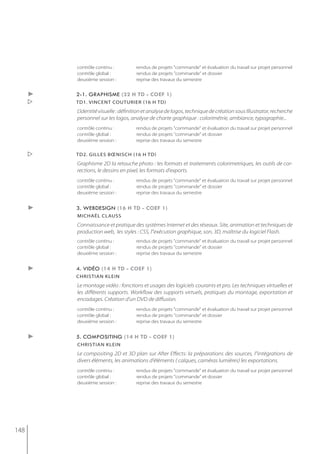 contrôle continu :          rendus de projets "commande" et évaluation du travail sur projet personnel
          contrôle global :           rendus de projets "commande" et dossier
          deuxième session :          reprise des travaux du semestre


      ►   2-1. graphisme (32 h td - coef 1)
         td1. vincent couturier (16 h td)
          L'identité visuelle : définition et analyse de logos, technique de création sous Illustrator, recherche
          personnel sur les logos, analyse de charte graphique : colorimétrie, ambiance, typographie...
          contrôle continu :          rendus de projets "commande" et évaluation du travail sur projet personnel
          contrôle global :           rendus de projets "commande" et dossier
          deuxième session :          reprise des travaux du semestre

         td2. gilles bœnisch (16 h td)
          Graphisme 2D la retouche photo : les formats et traitements colorimetriques, les outils de cor-
          rections, le dessins en pixel, les formats d'exports.
          contrôle continu :          rendus de projets "commande" et évaluation du travail sur projet personnel
          contrôle global :           rendus de projets "commande" et dossier
          deuxième session :          reprise des travaux du semestre


      ►   3. webdesign (16 h td - coef 1)
          michaël clauss
          Connaissance et pratique des systèmes Internet et des réseaux. Site, animation et techniques de
          production web, les styles : CSS, l''exécution graphique, son, 3D, maîtrise du logiciel Flash.
          contrôle continu :          rendus de projets "commande" et évaluation du travail sur projet personnel
          contrôle global :           rendus de projets "commande" et dossier
          deuxième session :          reprise des travaux du semestre


      ►   4. vidéo (14 h td - coef 1)
          christian klein
          Le montage vidéo : fonctions et usages des logiciels courants et pro. Les techniques virtuelles et
          les différents supports. Workflow des supports virtuels, pratiques du montage, exportation et
          encodages. Création d'un DVD de diffusion.
          contrôle continu :          rendus de projets "commande" et évaluation du travail sur projet personnel
          contrôle global :           rendus de projets "commande" et dossier
          deuxième session :          reprise des travaux du semestre


      ►   5. compositing (14 h td - coef 1)
          christian klein
          Le compositing 2D et 3D plan sur After Effects: la préparations des sources, l''intégrations de
          divers éléments, les animations d'éléments ( calques, caméras lumières) les exportations.
          contrôle continu :          rendus de projets "commande" et évaluation du travail sur projet personnel
          contrôle global :           rendus de projets "commande" et dossier
          deuxième session :          reprise des travaux du semestre




148
 
