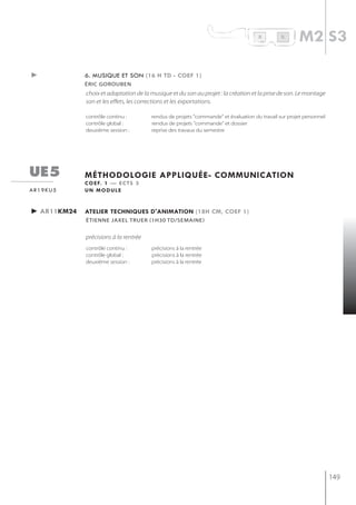 R         B
                                                                                                     m2 s3

►            6. musique et son (16 h td - coef 1)
             éric gorouben
             choix et adaptation de la musique et du son au projet : la création et la prise de son. Le montage
             son et les effets, les corrections et les exportations.

             contrôle continu :        rendus de projets "commande" et évaluation du travail sur projet personnel
             contrôle global :         rendus de projets "commande" et dossier
             deuxième session :        reprise des travaux du semestre




ue5          méthodologie appliQuée- communication
             c o e f. 1 — e c t s 3
ar19ku5      un module


► ar11km24   atelier techniQues d'animation (18h cm, coef 1)
             étienne jaxel truer (1h30 td/semaine)


             précisions à la rentrée
             contrôle continu :        précisions à la rentrée
             contrôle global :         précisions à la rentrée
             deuxième session :        précisions à la rentrée




                                                                                                                    149
 