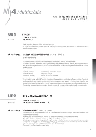 s
m 4 multimédia

 ue1            stage
                                                                 m a s t e r Q uat r i è m e s e m e s t r e
                                                                             d e u x i è m e a n n é e




                c o e f. 2 — e c t s 6
 a r 1 9 lu 1   un module


                Stage en milieu professionnel et mémoire de stage.
                Le stage complète l’enseignement du projet par une formation pratique, la connaissance et l‘insertion dans
                le milieu professionnel.


 ► ar19lm50     stage en milieu professionnel. (24 h td – coef 1)
                christian klein

                Suivi et accompagnement d’un stage professionnel. Aide à la rédaction du rapport,
                Conférences, visites, entretiens : un programme régulier d'exposés animés par des personnalités du mi-
                lieu professionnel permettra aux étudiants de mieux cerner le monde de la production. Visite de salons
                professionnels.

                contrôle continu :           suivi de stage, rapport du stage
                contrôle global :            rapport du stage
                deuxième session :           reprise du rapport du stage

                Le rapport de stage rédigé à l'issue de cette première expérience professionnelle permettra à l'étudiant
                de faire valoir les connaissances et compétences acquises , son apport à l'entreprise et l'analyse du
                travail qui lui aura été proposé. Le rapport présentera également une synthèse du fonctionnement de
                l'entreprise, et de son positionnement dans l'industrie de la production audiovisuelle et multimédia.




 ue2            ter - séminaire projet
                c o e f. 8 — e c t s 2 4
 a r 1 9 lu 2   un module comprenant 6td




 ► ar19lm39     séminaire projet (96 td – coef1)
                Ce séminaire est destiné à la mise en œuvre et à la finalisation du projet de recherche dans ces
                différentes dimensions :
                Rédaction et mise en forme des parties du mémoire portant sur le projet multimédia
                Travail en ateliers suivant les besoins spécifiques de chaque projet.
                Préparation, montage et finalisation des documents audiovisuels et numérique. Transfert et codage
                des données sur différents supports (CDRom, DVD, Réseau, etc.)
                Préparation de l’exposé et la soutenance

                                                                                                                             151
 