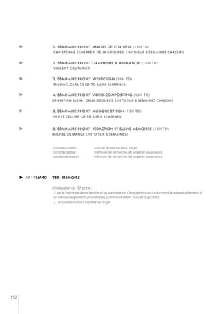 ►            1. séminaire projet images de synthèse (16h td)
                   christoPhe scherrer: deux grouPes (2htd sur 8 semaines chacun)


      ►            2. séminaire projet graphisme & animation (16h td)
                   vincent couturier


      ►            3. séminaire projet webdesign (16h td)
                   michaël clauss (2htd sur 8 semaines)


      ►            4. séminaire projet vidéo-compositing (16h td)
                   christian klein : deux grouPes (2htd sur 8 semaines chacun)


      ►            5. séminaire projet musique et son (12h td)
                   hervé cellier (2htd sur 6 semaines)


      ►            5. séminaire projet rédaction et suivis mémoires (12h td)
                   michel demange (2htd sur 6 semaines)



                   contrôle continu :         suivi de recherche et du projet
                   contrôle global :          mémoire de recherche, de projet et soutenance
                   deuxième session :         mémoire de recherche, de projet et soutenance




      ► ar19lm40   ter- mémoire

                   L'évaluation du TER porte :
                    1. sur le mémoire de recherche et sa soutenance. Cette présentation donnera lieu éventuellement à
                    un travail d’exposition (installation, communication, accueil du public).
                    2. La soutenance du rapport de stage




152
 