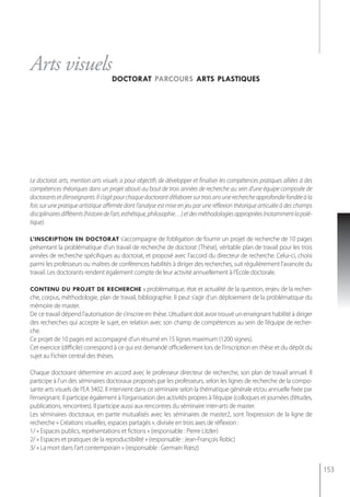 Arts visuels
                                    doctorat parcours arts plastiques




Le doctorat arts, mention arts visuels a pour objectifs de développer et finaliser les compétences pratiques alliées à des
compétences théoriques dans un projet abouti au bout de trois années de recherche au sein d’une équipe composée de
doctorants et d’enseignants. Il s’agit pour chaque doctorant d’élaborer sur trois ans une recherche approfondie fondée à la
fois sur une pratique artistique affirmée dont l’analyse est mise en jeu par une réflexion théorique articulée à des champs
disciplinaires différents (histoire de l’art, esthétique, philosophie…) et des méthodologies appropriées (notamment la poïé-
tique).

l’inscription en doctorat s’accompagne de l’obligation de fournir un projet de recherche de 10 pages
présentant la problématique d’un travail de recherche de doctorat (Thèse), véritable plan de travail pour les trois
années de recherche spécifiques au doctorat, et proposé avec l’accord du directeur de recherche. Celui-ci, choisi
parmi les professeurs ou maîtres de conférences habilités à diriger des recherches, suit régulièrement l’avancée du
travail. les doctorants rendent également compte de leur activité annuellement à l’école doctorale.

contenu du projet de recherche : problématique, état et actualité de la question, enjeu de la recher-
che, corpus, méthodologie, plan de travail, bibliographie. Il peut s’agir d’un déploiement de la problématique du
mémoire de master.
De ce travail dépend l’autorisation de s’inscrire en thèse. L’étudiant doit avoir trouvé un enseignant habilité à diriger
des recherches qui accepte le sujet, en relation avec son champ de compétences au sein de l’équipe de recher-
che.
Ce projet de 10 pages est accompagné d’un résumé en 15 lignes maximum (1200 signes).
Cet exercice (difficile) correspond à ce qui est demandé officiellement lors de l’inscription en thèse et du dépôt du
sujet au Fichier central des thèses.

Chaque doctorant détermine en accord avec le professeur directeur de recherche, son plan de travail annuel. Il
participe à l’un des séminaires doctoraux proposés par les professeurs, selon les lignes de recherche de la compo-
sante arts visuels de l’EA 3402. Il intervient dans ce séminaire selon la thématique générale et/ou annuelle fixée par
l’enseignant. Il participe également à l’organisation des activités propres à l’équipe (colloques et journées d’études,
publications, rencontres). Il participe aussi aux rencontres du séminaire inter-arts de master.
les séminaires doctoraux, en partie mutualisés avec les séminaires de master2, sont l’expression de la ligne de
recherche « Créations visuelles, espaces partagés », divisée en trois axes de réflexion :
1/ « Espaces publics, représentations et fictions » (responsable : Pierre Litzler)
2/ « Espaces et pratiques de la reproductibilité » (responsable : Jean-François Robic)
3/ « La mort dans l’art contemporain » (responsable : Germain Rœsz)


                                                                                                                               153
 