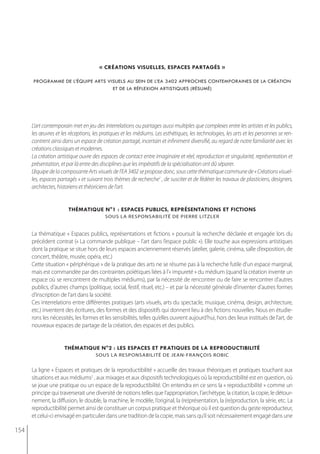 « créations visuelles, espaces partagés »

      programme de l’équipe arts visuels au sein de l’ea 3402 approches contemporaines de la création
                                   et de la réflexion artistiques (résumé)




      L’art contemporain met en jeu des interrelations ou partages aussi multiples que complexes entre les artistes et les publics,
      les œuvres et les réceptions, les pratiques et les médiums. Les esthétiques, les technologies, les arts et les personnes se ren-
      contrent ainsi dans un espace de création partagé, incertain et infiniment diversifié, au regard de notre familiarité avec les
      créations classiques et modernes.
      La création artistique ouvre des espaces de contact entre imaginaire et réel, reproduction et singularité, représentation et
      présentation, et par là entre des disciplines que les impératifs de la spécialisation ont dû séparer.
      L’équipe de la composante Arts visuels de l’EA 3402 se propose donc, sous cette thématique commune de « Créations visuel-
      les, espaces partagés » et suivant trois thèmes de recherche1 , de susciter et de fédérer les travaux de plasticiens, designers,
      architectes, historiens et théoriciens de l’art.


                        thématiQue n°1 : espaces publics, représentations et fictions
                                          sous la resPonsabilité de Pierre litzler


      La thématique « Espaces publics, représentations et fictions » poursuit la recherche déclarée et engagée lors du
      précédent contrat (« La commande publique – l’art dans l’espace public »). Elle touche aux expressions artistiques
      dont la pratique se situe hors de leurs espaces anciennement réservés (atelier, galerie, cinéma, salle d’exposition, de
      concert, théâtre, musée, opéra, etc.)
      Cette situation « périphérique » de la pratique des arts ne se résume pas à la recherche futile d’un espace marginal,
      mais est commandée par des contraintes poïétiques liées à l’« impureté » du médium (quand la création invente un
      espace où se rencontrent de multiples médiums), par la nécessité de rencontrer ou de faire se rencontrer d’autres
      publics, d’autres champs (politique, social, festif, rituel, etc.) – et par la nécessité générale d’inventer d’autres formes
      d’inscription de l’art dans la société.
      Ces interrelations entre différentes pratiques (arts visuels, arts du spectacle, musique, cinéma, design, architecture,
      etc.) inventent des écritures, des formes et des dispositifs qui donnent lieu à des fictions nouvelles. Nous en étudie-
      rons les nécessités, les formes et les sensibilités, telles qu’elles ouvrent aujourd’hui, hors des lieux institués de l’art, de
      nouveaux espaces de partage de la création, des espaces et des publics.


                      thématiQue n°2 : les espaces et pratiQues de la reproductibilité
                                     sous la resPonsabilité de jean-françois robic


      La ligne « Espaces et pratiques de la reproductibilité » accueille des travaux théoriques et pratiques touchant aux
      situations et aux médiums2 , aux mixages et aux dispositifs technologiques où la reproductibilité est en question, où
      se joue une pratique ou un espace de la reproductibilité. On entendra en ce sens la « reproductibilité » comme un
      principe qui traverserait une diversité de notions telles que l’appropriation, l’archétype, la citation, la copie, le détour-
      nement, la diffusion, le double, la machine, le modèle, l’original, la (re)présentation, la (re)production, la série, etc. La
      reproductibilité permet ainsi de constituer un corpus pratique et théorique où il est question du geste reproducteur,
      et celui-ci envisagé en particulier dans une tradition de la copie, mais sans qu’il soit nécessairement engagé dans une

154
 