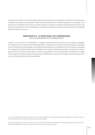 production en nombre. Il y va de la problématique d’une création dans le champ de l’art déterminée par l’emprunt
d’images et de moyens de production industriels et post-industriels du monde médiatique, d’une création où se
jouent, sans la définition a priori d’aucun domaine propre ou réservé, des espaces de partages et de contacts, des
processus d’empiètement et de métissage qui impliquent les pratiques reproductives dans des formes singulières
de représentations et de sens.


                       thématiQue n°3 : la mort dans l’art contemporain
                                  sous la resPonsabilité de germain rœsz


La ligne « La mort dans l’art contemporain » envisage la thématique de la mort sous tous les angles susceptibles
d’une approche inter-relationnelle et interdisciplinaire, en impliquant non seulement les arts plastiques, mais égale-
ment la philosophie, l’anthropologie, la sociologie, la psychologie, la psychanalyse, etc. Elle interroge, sous l’angle de
l’iconographie, les représentations les plus littérales comme les plus métaphoriques de la mort dans l’art contem-
porain. Elle en cherche les traces dans les rituels contemporains et leurs représentations (performance, théâtre,
cinéma), dans les matériaux de l’art et la présence de l’éphémère, ainsi que dans les rapports que l’art d’aujourd’hui
tisse avec l’histoire (citation, recontextualisation).




1. Ces trois thématiques, placées chacune sous la responsabilité d’un enseignant habilité à diriger des recherches, structu-
rent les séminaires de master, de doctorat et de post-doctorat.

2. Par exemple le cinéma et la musique, en tant que médiums (formes, traditions et méthodes spécifiques), ou encore la
vidéo et la spatialisation du son, touchant, le cas échéant, aux arts dits visuels.

                                                                                                                               155
 