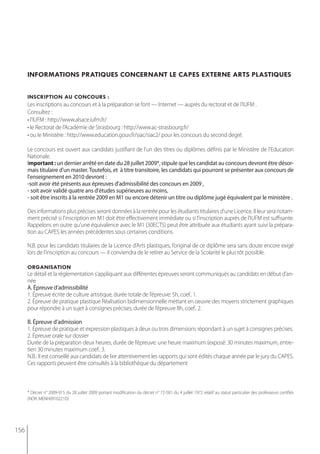 informations pratiQues concernant le capes externe arts plastiQues


      inscription au concours :
      Les inscriptions au concours et à la préparation se font — Internet — auprès du rectorat et de l’IUFM .
      Consultez :
      • l’IUFM : http://www.alsace.iufm.fr/
      • le Rectorat de l’Académie de Strasbourg : http://www.ac-strasbourg.fr/
      • ou le Ministère : http://www.education.gouv.fr/siac/siac2/ pour les concours du second degré.

      Le concours est ouvert aux candidats justifiant de l’un des titres ou diplômes définis par le Ministère de l’Education
      Nationale.
      important : un dernier arrêté en date du 28 juillet 2009*, stipule que les candidat au concours devront être désor-
      mais titulaire d'un master. toutefois, et à titre transitoire, les candidats qui pourront se présenter aux concours de
      l'enseignement en 2010 devront :
      -soit avoir été présents aux épreuves d'admissibilité des concours en 2009 ,
      - soit avoir validé quatre ans d'études supérieures au moins,
      - soit être inscrits à la rentrée 2009 en m1 ou encore détenir un titre ou diplôme jugé équivalent par le ministère .

      Des informations plus précises seront données à la rentrée pour les étudiants titulaires d'une Licence. Il leur sera notam-
      ment précisé si l'inscription en M1 doit être effectivement immédiate ou si l'inscription auprès de l'IUFM est suffisante.
      Rappelons en outre qu'une équivalence avec le M1 (30ECTS) peut être attribuée aux étudiants ayant suivi la prépara-
      tion au CAPES les années précédentes sous certaines conditions.

      N.B. pour les candidats titulaires de la Licence d’Arts plastiques, l’original de ce diplôme sera sans doute encore exigé
      lors de l’inscription au concours — il conviendra de le retirer au Service de la Scolarité le plus tôt possible.

      organisation
      Le détail et la réglementation s’appliquant aux différentes épreuves seront communiqués au candidats en début d’an-
      née
      A. épreuve d’admissibilité
      1. Épreuve écrite de culture artistique, durée totale de l’épreuve: 5h, coef.. 1.
      2. Épreuve de pratique plastique Réalisation bidimensionnelle mettant en oeuvre des moyens strictement graphiques
      pour répondre à un sujet à consignes précises, durée de l’épreuve 8h, coef.. 2.

      b. épreuve d’admission
      1. Épreuve de pratique et expression plastiques à deux ou trois dimensions répondant à un sujet à consignes précises.
      2. épreuve orale sur dossier
      durée de la préparation deux heures, durée de l’épreuve: une heure maximum (exposé: 30 minutes maximum, entre-
      tien 30 minutes maximum coef.. 3.
      N.B.: Il est conseillé aux candidats de lire attentivement les rapports qui sont édités chaque année par le jury du CAPES.
      Ces rapports peuvent être consultés à la bibliothèque du département



      * Décret n° 2009-915 du 28 juillet 2009 portant modification du décret n° 72-581 du 4 juillet 1972 relatif au statut particulier des professeurs certifiés
      (NOR: MENH0910221D)




156
 
