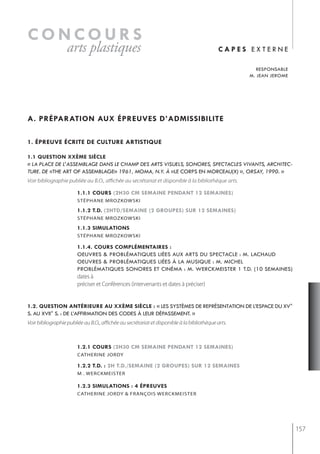 concours
                   arts plastiques                                                           capes externe

                                                                                                       responsable
                                                                                                    m. jean jerome




a. préparation aux épreuves d’admissibilite

1. épreuve écrite de culture artistiQue

1.1 Question xxème siècle
« La pLace de L’assembLage dans Le champ des arts visueLs, sonores, spectacLes vivants, architec-
ture. de «the art of assemblage» 1961, moma, n.Y. à «le corps en morceau(x) », orsaY, 1990. »
Voir bibliographie publiée au B.O., affichée au secrétariat et disponible à la bibliothèque arts.

                        1.1.1 cours (2h30 cm semaine pendant 12 semaines)
                        stéPhane mrozkowski

                        1.1.2 t.d. (2htd/semaine (2 groupes) sur 12 semaines)
                        stéPhane mrozkowski

                        1.1.3 simulations
                        stéPhane mrozkowski

                        1.1.4. cours complémentaires :
                        oeuvres & problématiques liées aux arts du spectacle : m. lachaud
                        oeuvres & problématiques liées à la musique : m. michel
                        problématiques sonores et cinéma : m. werckmeister 1 t.d. (10 semaines)
                        dates à
                        préciser et Conférences (intervenants et dates à préciser)


1.2. Question antérieure au xxème siècle : « les systèmes de représentation de l’espace du xv°
s. au xvii° s. : de l’affirmation des codes à leur dépassement. »
Voir bibliographie publiée au B.O., affichée au secrétariat et disponible à la bibliothèque arts.



                        1.2.1 cours (2h30 cm semaine pendant 12 semaines)
                        CAtherine jorDy

                        1.2.2 t.d. : 2h t.d./semaine (2 groupes) sur 12 semaines
                        m . werckmeister

                        1.2.3 simulations : 4 épreuves
                        CAtherine jorDy & frAnçois WerCKmeister




                                                                                                                     157
 