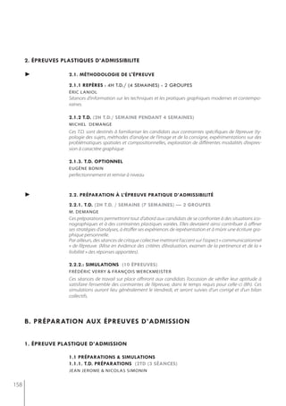 2. épreuves plastiQues d’admissibilite

      ►             2.1. méthodologie de l'épreuve

                    2.1.1 repères : 4h t.d./ (4 semaines) - 2 groupes
                    éric laniol
                    Séances d’information sur les techniques et les pratiques graphiques modernes et contempo-
                    raines.

                    2.1.2 t.d. (2h t.d./ semaine pendant 4 semaines)
                    michel demange
                    Ces T.D. sont destinés à familiariser les candidats aux contraintes spécifiques de l’épreuve (ty-
                    pologie des sujets, méthodes d’analyse de l’image et de la consigne, expérimentations sur des
                    problématiques spatiales et compositionnelles, exploration de différentes modalités d’expres-
                    sion à caractère graphique

                    2.1.3. t.d. optionnel
                    eugène bonin
                    perfectionnement et remise à niveau



      ►             2.2. préparation à l’épreuve pratiQue d’admissibilité
                    2.2.1. t.d. (2h t.d. / semaine (7 semaines) — 2 groupes
                    m. demange
                    Ces préparations permettront tout d’abord aux candidats de se confronter à des situations ico-
                    nographiques et à des contraintes plastiques variées. Elles devraient ainsi contribuer à affiner
                    ses stratégies d’analyses, à étoffer ses expériences de représentation et à mûrir une écriture gra-
                    phique personnelle.
                    Par ailleurs, des séances de critique collective mettront l’accent sur l’aspect « communicationnel
                    » de l’épreuve. (Mise en évidence des critères d’évaluation, examen de la pertinence et de la «
                    lisibilité » des réponses apportées).

                    2.2.2.: simulations (10 épreuves)
                    fréDériC verry & frAnçois WerCKmeister
                    Ces séances de travail sur place offriront aux candidats l’occasion de vérifier leur aptitude à
                    satisfaire l’ensemble des contraintes de l’épreuve, dans le temps requis pour celle-ci (8h). Ces
                    simulations auront lieu généralement le Vendredi, et seront suivies d’un corrigé et d’un bilan
                    collectifs.




      b. préparation aux épreuves d’admission


      1. épreuve plastiQue d’admission

                    1.1 préparations & simulations
                    1.1.1. t.d. préparations (2td (3 séances)
                    jean jerome & nicolas simonin


158
 