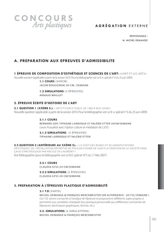 concours
                   Arts plastiques                                                   ag r é g at i o n e x t e r n e

                                                                                                                         responsable :
                                                                                                                 m. michel demange




a. preparation aux epreuves d’admissibilite


1 épreuve de composition d’esthétiQue et sciences de l’art: :«L'ART ET LES ARTS»
Nouvelle question (applicable à partir de la session 2010. Pour la bibliographie voir Le B. o. spécial n° 6 du 25 juin 2009)
                         1.1 cours (24hcm)
                          jacob rogozinski 2h cm. /semaine

                          1.2 simulations (3 épreuves)
                          arnaud maillet


2. épreuve écrite d’histoire de l’art
2.1 Question 1 (xxème s.): « ART ET ESPACE PUBLIC DE 1960 À NOS JOURS»
Nouvelle question (applicable à partir de la session 2010. Pour la bibliographie voir Le B. o. spécial n° 6 du 25 juin 2009)

                          2.1.1 cours
                          bernArD goy, tiphAine LArroqUe et vALérie et ter 2hCm/semAine
                          cours mutualisé avec l'option culture et médiation de L3/S5
                          2.1.2 simulations (3 épreuves)
                          tiPhaine larroque et valérie et ter


2.2 Question 2 (antérieure au xxème s):. « LE GOûT DES RUINES ET SES MANIFESTATIONS
ARTISTIQUES, DE L’INSTALLATION DÉFINITIVE DE POUSSIN À ROME EN 1630 À LA CRÉATION DE LA SOCIÉTÉ FRAN-
çAISE D’ARCHÉOLOGIE PAR ARCISSE DE CAUMONT ».
Voir Bibliographie (pour la bibliographie voir Le B.O. spécial .N°3 du 17 Mai 2007)

                          2.2.1 cours
                          CLAUDiA gyss 2h Cm/semAine

                          2.2.2 simulations (2 épreuves)
                          CLAUDiA gyss 2h Cm/semAine


3. preparation à l'épreuves plastiQue d'admissibilité
                          3.1 t.d.(24htd)
                          michel demange & françois werckmeister (en alternance : 2h t.d./semaine )
                          Ces T.D. seront consacrés à l’analyse de l’épreuve et proposeront différents sujets propres à
                          permettre aux candidats d’adapter leur pratique personnelle aux différentes contraintes de
                          l’épreuves (techniques graphiques, format, etc.).
                          3.2. simulations (6 simulations)
                          michel demange & françois werckmeister
                                                                                                                                         161
 