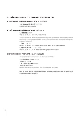 b. préparation aux épreuves d’admission
      1. epreuve de pratiQue et création plastiQues
                    1.2. simulations (8 épreuves)
                    m.demange & m. laniol


      2. préparation à l’épreuve de la « leçon »
                    2.1 cours (6hcm)
                    michel demange 1h30cm/ 4 semaines

                    Analyse de l’épreuve, étude des programmes de lycée et de différentes options pédagogiques.
                    Préparation à la technique de l’exposé (analyse, argumentaire didactique, proposition péda-
                    gogique, évaluation).
                    2.1 t.d. (12h td)
                    michel demange & françois werckmeister— 1h30td/8 semaines
                    2.2 simulations : 15 séances
                    miCheL DemAnge, jeAn jérome & frAnçois WerCKmeister


      3 entretien sans préparation avec le jury
                    enseignement prévus sous réserve des choix des candidats :
                    3.1. photographie (9h td)
                    jean-louis hess
                    3.2. architecture (9h td)
                    jean-jacques virot
                    Horaires et rendez-vous à convenir avec les enseignants concernés.

                    pour les autres options — cinéma-vidéo, arts appliqués et théâtre —, voir les préparations
                    à l’épreuve similaire du CApes.




162
 