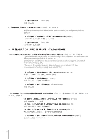 1.2 simulations (1 épreuve)
                          éric romain


      2. épreuve écrite et graphiQue : durée : 8h, coef. 2
                          analyse de documents visuels et exploitation méthodique en vue d’une exploitation en arts
                          appliqués -

                          2.1 préparation épreuve écrite et graphiQue (24htd)
                          catherine guignon 2h td. /semaine

                          1.2 simulations (1 épreuve)
                          catherine guignon


      b. préparation aux épreuves d’admission
      1. epreuve pratiQue : investigation et démarche de projet - durée: 21h, coef. 4
                      A) positionnement d’un problème à partir de l’analyse du dossier fourni au candidatet d’une
                      démarche d’investigation et de recherche ( 8h )
                      B) Présentation et justification de ses orientations et de ses recherches par le candidat et
                      discussion avec le jury ( 1h )
                      C Démarche de résolution de projet à partir d’une recherche sélectionnée dans
                      l’ensemble des recherches remis par le candidat ( 12h )


                          1.1 préparation au projet - méthodologies (14h td)
                          denis steinmetz — 2h td. / 7 semaines

                          1.2 préparation au projet (24htd)
                          éric romain — 2h td. /semaine

                          1.2 préparation à l'oral du projet (4htd)
                          éric romain



      2. éreuve préprofessionnelle orale sur dossier - durée: 1h (exposé 30 mn , entretien
      30 mn), coef. 2
                          2.1 cours : préparation à l'épreuve sur dossier (12h cm)
                          éric romain — 1 h cm.

                          2.1 td1 : préparation à l'épreuve sur dossier (36h td)
                          éric romain — 3h td. /semaine

                          2.1 td2 : préparation à l'épreuve sur dossier (24h td)
                          mm. Pinault & lavelle — 2h td (sous réserve)

                          1.2 préparation à l'épreuve sur dossier (infographie) (8htd)
                          jean-PhiliPPe stutzmann




164
 