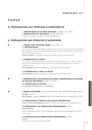 concours arp


caplp

a. preparation aux epreuves d’admissibilite
          1. epreuve écrite de culture artistiQue - durée : 4h, coef. 1`
          2. épreuve écrite et graphiQue : durée : 8h, coef. 2
          préparation mutualisée avec celle du capet (voir précédemment)

b. préparation aux épreuves d’admission
►         1. projet d’art appliQués, durée 16h, coef.. 4
          1.1.méthodologie
          Ce cours fait la synthèse des différentes épreuves du concours à partir d’un étude comparative
          des méthodes. Il recadre les enjeux ponctuels en précisant leurs relations avec ceux de l’ensei-
          gnement. Pratique du projet :
          denis steinmetz préparation mutualisée avec celle du capet (voir précédemment)


          1.2 préparation au projet
          ce T.D. a pour objectif de préparer aux différentes phases d’élaboration d’un projet: analyse
          du sujet, mise en place d’un cahier des charges, recherches, développement du projet et
          soutenance orale
          éric romain préparation mutualisée avec celle du capet (voir précédemment)

          1.2 préparation à l'oral du projet
          éric romain préparation mutualisée avec celle du capet (voir précédemment)


►         2. présentation et soutenance du projet, présentation d’un dossier
          de travaux personnels, durée 1h coef. 2
          2.1 préparation du dossier (28h t.d.)
          catherine guignon 2h td. /14 semaines


►         3. épreuve sur dossier, durée 45mn (exposé 15mn, entretient 30mn), coef.. 3
          3.1 t.d. (48h td)
          éric romain — 4h td. /semaine          (dont 2 HTD mutualisées avec la préparation du CAPET)

          3.2 préparation à l'épreuve sur dossier (infographie)
          jean-PhiliPPe stutzmann préparation mutualisée avec celle du capet (voir précédemment)

          3.3 préparation aux orientations pédagogiQues (24htd)
          mme brindeau
          Choix et développement d’un thème, élaboration de propositions pédagogiques, Entraîne-
          ment à l’oral

          3.4 préparation aux orientations pédagogiQues (24htd)
          m.bass
          conférences sur les sections professionnelles
                                                                                                             165
 