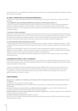 Le manquement à l'une de ces obligations entraîne le reversement de l'aide. Il n'est pas possible de bénéficier du dispositif pendant
     plus d'une année universitaire.

     les aides « préparation aux concours enseignants »
     Le dispositif mis en place comporte deux volets, qui ne sont pas exclusifs l'un de l'autre et peuvent être cumulés par un même
     bénéficiaire.
     1. Un complément versé aux étudiants bénéficiaires d'une bourse sur critères sociaux échelon « 0 »
     Ce volet a pour objet de compléter les aides à caractère social déjà mises en oeuvre par le ministère chargé de l'enseignement
     supérieur. Les étudiants bénéficiaires d'une BCS échelon « 0 » recevront une aide correspondant à une bourse échelon « 1 ».
     Cette aide est versée en neuf mensualités, selon le même calendrier que celui des BCS. Son maintien est soumis à des conditions
     d'assiduité identiques.

     2. Une aide sur critères universitaires
     Cette aide vise à attirer vers le métier d'enseignant des étudiants dont la réussite en M1 a été excellente. L’Université de Strasbourg
     désignera, parmi les étudiants inscrits en 2ème année de master et suivant une formation permettant de se préparer aux concours
     de recrutement d'enseignants, les meilleurs étudiants de master1 de l'année précédente. Le classement des étudiants ayant
     formulé une demande sera effectué par ordre de mérite sur la base de la note moyenne définie par l'établissement.

     Le montant de l'aide est déterminé de la façon suivante :
     - étudiant bénéficiaire d'une BCS (échelon 0 à 6) et ne bénéficiant pas d'une aide au mérite de l'enseignement supérieur : 2 500 € ;
     - étudiant bénéficiaire d'une aide au mérite de l'enseignement supérieur : 700 €, ce qui porte à 2 500 € le montant total des aides
     au mérite ;
     - étudiant qui n'est bénéficiaire ni d'une B.C.S. ni d'une aide au mérite de l'enseignement supérieur et dont les revenus de la
     famille sont inférieurs à 60 000 € : 1 250 €. Les revenus retenus pour le calcul de cette condition sont appréciés selon les modalités
     appliquées au calcul du droit à la bourse d'enseignement supérieur sur critères sociaux.
     - L'aide est versée en neuf mensualités selon le même calendrier que celui des B.C.S. Son maintien est soumis à des conditions
     d'assiduité identiques.

     complément de bourse « aide à la mobilité »
     Les étudiants boursiers sur critères sociaux effectuant de 3 à 9 mois d'études ou un stage à l'étranger dans le cadre de leur cursus
     universitaire peuvent demander cette Aide à la mobilité pour faire face aux frais de voyage et de séjour. Ils doivent retirer un dossier
     au Service des relations internationales.

     - Montant du complément de bourse de mobilité internationale pour 2008-09 : 400,- € par mois. Il est versé en deux fois : une
     première partie en décembre après réception du certificat d’inscription à l’étranger et une deuxième partie au mois de mars.
     - Cas particulier : un étudiant non boursier sur critères sociaux mais dont la famille n'est pas imposable sur le revenu peut
     également bénéficier d'une aide à la mobilité


     aides diverses :

     boUrses De LA CommUnAUté UrbAine De strAsboUrg, prêts D’honneUr, boUrses De voyAge poUr Un stAge à
     l’étranger :
     consultez le Service des bourses et de l’action sociale.
     bourses Pour l’étranger (bourses de mobilité, d’études ou de vacances) : consultez votre UFR et le Service des relations
     internationales.
     réfUgiés poLitiqUes, AiDes AU titre De LA formAtion professionneLLe : pour les conditions d’attribution et la
     constitution des dossiers, contactez le Service des bourses et de l’action sociale.
     remboursement des frais de déPlacement des étudiants handicaPés : consultez le Chargé de mission Handicap et le
     Service des bourses et de l’action sociale.
     le fonds d’urgence du crous peut également vous aider.
     Dans tous les cas, consultez les Assistantes sociales dont les permanences à l’université et au CROUS sont affichées au Service des
     bourses et de l’action sociale.




14
 