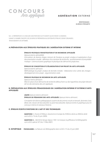 concours
                  Arts appliqués                                             ag r é g at i o n e x t e r n e

                                                                                                            responsable :
                                                                                                        m.denis steinmetz




N.B. : LA PRÉPARATION À CE CONCOURS SERA PROPOSÉE AUX ÉTUDIANTS QUI EN FERONT LA DEMANDE.
SUIVANT LE NOMBRE D’INSCRITS, DES SESSIONS DE PRÉPARATION AUX DIFFÉRENTES ÉPREUVES SERONT ORGANISÉES.
RENSEIGNEMENTS EN SEPTEMBRE.



a.préparation aux épreuves pratiQues de l’agrégation externe et interne

                        épreuve pratiQue d’investigation et de recherche appliQuée
                        (épreuve externe: admissibilité)
                        Articulation de diverses étapes menant de l’analyse au projet: analyse et exploitation d’une
                        documentation visuelle - définition d’un territoire de recherche - positionnement d’une problé-
                        matique - communication graphique et plastique des démarches projectives.

                        épreuve de conception et d’élaboration d’un projet en arts appliQués
                        (épreuve externe: admission)
                        Méthodologie du projet: analyse de données initiales - élaboration d’un cahier des charges -
                        développement d’un projet - argumentation orale.

                        épreuve pratiQue de recherche en arts appliQués
                        (épreuve interne: admission)
                        Mise en place d’une démarche de recherche débouchant sur des hypothèses de projet relevant
                        de l’un des domaines des arts appliqués.

b. préparation aux épreuves pédagogiQues de l’agrégation interne et externe d’arts
appliQués

                        leçon (épreuve externe: admission)
                        épreuve de pédagogie des arts appliQués (épreuve interne: admission)

                        Conception de séances pédagogiques à partir de documents visuels et textuels, destinées à des
                        élèves des classes de baccalauréat ou post-baccalauréat. Épreuve écrite et graphique pour le
                        concours interne et oral pour l’externe.

c. épreuve écrite d’histoire de l’art et des techniQues

                        Question 1 : L’Autre et l’Ailleurs. L’exotisme en Europe du XVIIème siècle au XIXème siècle
                        voir Le B.O. n° 6 du 25 juin 2009s

                        Question 2 : Identité et design depuis 1945 : la marque, la griffe.(pour la bibliographie
                        voir Le B.O. spécial .N°3 du 17 Mai 2007)



d. esthétiQue          programme : La Nature voir Bibliographie dans Le B.O. n° 6 du 25 juin 2009


                                                                                                                            167
 