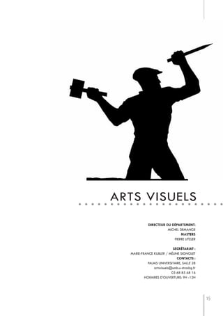 arts visuels
             directeur du département:
                        michel demange
                                masters
                           pierre litzler

                             secrétariat :
  marie-france kubler / méline signolet
                               contacts :
            palais universitaire, salle 28
                artsvisuels@umb.u-strasbg.fr
                            03 68 85 68 16
          horaires d’ouverture: 9h -12h




                                               15
 