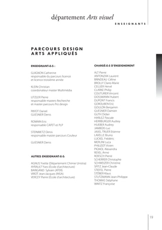 département Arts visuel
                                                          e n s e i g n a n t s




pa r c o u r s d e s i g n
arts appliQués

enseignant-e-s :                            chargé-e-s d’enseignement

GUIGNON Catherine                           ALT Pierre
responsable du parcours licence             ANTONZAK Laurent
et licence troisième année                  BRINDEAU Céline
                                            BROLLY Claire-Marie
KLEIN Christian                             CELLIER Hervé
coordonateur master Multimédia              CLARKE Philip
                                            COUTURIER Vincent
LITZLER Pierre                              DOSSMANN Hubert
responsable masters Recherche               DUPONT Francis
et master parcours Pro design               GOROUBEN Eric
                                            GOULON Benjamin
PAYOT Daniel                                GUESNIER Damien
GUESNIER Denis                              GUTH Didier
                                            HARLEZ Pascale
ROMAIN Eric                                 HERRBURGER Audrey
responsable CAPET et PLP                    HUEBER Audrey
                                            JAMBOIS Luc
STEINMETZ Denis                             JAXEL TRUER Etienne
responsable master parcours Couleur         LAVELLE Bruno
                                            LUCKEL Frédéric
GUESNIER Denis                              MERLINI Luca
                                            PHILIZOT Vivien
                                            PIGNOL Alexandra
                                            REVEL Anne
autres enseignant-e-s:                      ROESCH Pierre
                                            SCHERRER Christophe
AGNUS Yvette (Département Chimie Unistra)   SCHWEIZER Christine
AYRAULT Yves (école d'architecture)         SPITZ Jean-Claude
BARIGAND Sylvain (ATER)                     STIEFEL Pierre
VIROT Jean-Jacques (INSA)                   STÖBER Klaus
VERCEY Pierre (école d'architecture)        STUTZMANN Jean-Philippe
                                            THOMAS Stéphane
                                            WINTZ Françoise




                                                                                  19
 