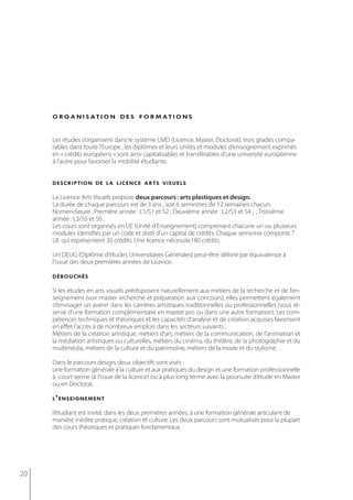 o r g a n i s at i o n d e s f o r m at i o n s


     Les études s’organisent dans le système LMD (Licence, Master, Doctorat), trois grades compa-
     rables dans toute l’Europe ; les diplômes et leurs unités et modules d’enseignement exprimés
     en « crédits européens » sont ainsi capitalisables et transférables d’une université européenne
     à l’autre pour favoriser la mobilité étudiante.


     description de la licence arts visuels

     La Licence Arts Visuels propose deux parcours : arts plastiques et design.
     La durée de chaque parcours est de 3 ans , soit 6 semestres de 12 semaines chacun.
     Nomenclature : Première année : L1/S1 et S2 ; Deuxième année : L2/S3 et S4 ; ; Troisième
     année : L3/S5 et S6 .
     Les cours sont organisés en UE (Unité d’Enseignement) comprenant chacune un ou plusieurs
     modules identifiés par un code et doté d’un capital de crédits. Chaque semestre comporte 7
     UE qui représentent 30 crédits. Une licence nécessite180 crédits.

     Un DEUG (Diplôme d'études Universitaires Générales) peut-être délivré par équivalence à
     l'issue des deux premières années de LIcence.

     débouchés

     Si les études en arts visuels prédisposent naturellement aux métiers de la recherche et de l’en-
     seignement (voir master recherche et préparation aux concours), elles permettent également
     d’envisager un avenir dans les carrières artistiques traditionnelles ou professionnelles (sous ré-
     serve d’une formation complémentaire en master pro ou dans une autre formation). les com-
     pétences techniques et théoriques et les capacités d’analyse et de création acquises favorisent
     en effet l’accès à de nombreux emplois dans les secteurs suivants :
     Métiers de la création artistique, métiers d’art, métiers de la communication, de l’animation et
     la médiation artistiques ou culturelles, métiers du cinéma, du théâtre, de la photographie et du
     multimédia, métiers de la culture et du patrimoine, métiers de la mode et du stylisme…

     Dans le parcours design, deux objectifs sont visés :
     une formation générale à la culture et aux pratiques du design et une formation professionnelle
     à court terme (à l’issue de la licence) ou à plus long terme avec la poursuite d’étude en Master
     ou en doctorat.

     l ’ enseignement

     l’étudiant est invité, dans les deux premières années, à une formation générale articulant de
     manière inédite pratique, création et culture. Les deux parcours sont mutualisés pour la plupart
     des cours théoriques et pratiques fondamentaux.




20
 