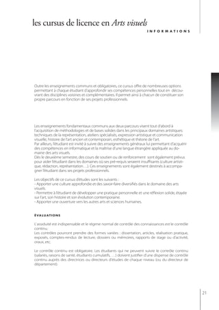 les cursus de licence en Arts visuels
                                                                       informations




Outre les enseignements communs et obligatoires, ce cursus offre de nombreuses options
permettant à chaque étudiant d’approfondir ses compétences personnelles tout en décou-
vrant des disciplines voisines et complémentaires. Il permet ainsi à chacun de constituer son
propre parcours en fonction de ses projets professionnels.




Les enseignements fondamentaux communs aux deux parcours visent tout d’abord à
l’acquisition de méthodologies et de bases solides dans les principaux domaines artistiques:
techniques de la représentation, ateliers spécialisés, expression artistique et communication
visuelle, histoire de l’art ancien et contemporain, esthétique et théorie de l’art.
Par ailleurs, l’étudiant est invité à suivre des enseignements généraux lui permettant d’acquérir
des compétences en informatique et la maîtrise d’une langue étrangère appliquée au do-
maine des arts visuels.
Dès le deuxième semestre, des cours de soutien ou de renforcement sont également prévus
pour aider l’étudiant dans les domaines où ses pré-requis seraient insuffisants (culture artisti-
que, rédaction, représentation…). Ces enseignements sont également destinés à accompa-
gner l’étudiant dans ses projets professionnels.

Les objectifs de ce cursus d’études sont les suivants :
- Apporter une culture approfondie et des savoir-faire diversifiés dans le domaine des arts
visuels.
- Permettre à l’étudiant de développer une pratique personnelle et une réflexion solide, étayée
sur l’art, son histoire et son évolution contemporaine.
- Apporter une ouverture vers les autres arts et sciences humaines.


évaluations

L’ assiduité est indispensable et le régime normal de contrôle des connaissances est le contrôle
continu.
Les contrôles pourront prendre des formes variées : dissertation, articles, réalisation pratique,
exposés, comptes-rendus de lecture, dossiers ou mémoires, rapports de stage ou d’activité,
oraux, etc.

Le contrôle continu est obligatoire. Les étudiants qui ne peuvent suivre le contrôle continu
(salariés, raisons de santé, étudiants cumulatifs, …) doivent justifier d'une dispense de contrôle
continu auprès des directrices ou directeurs d'études de chaque niveau (ou du directeur de
département).




                                                                                                     21
 